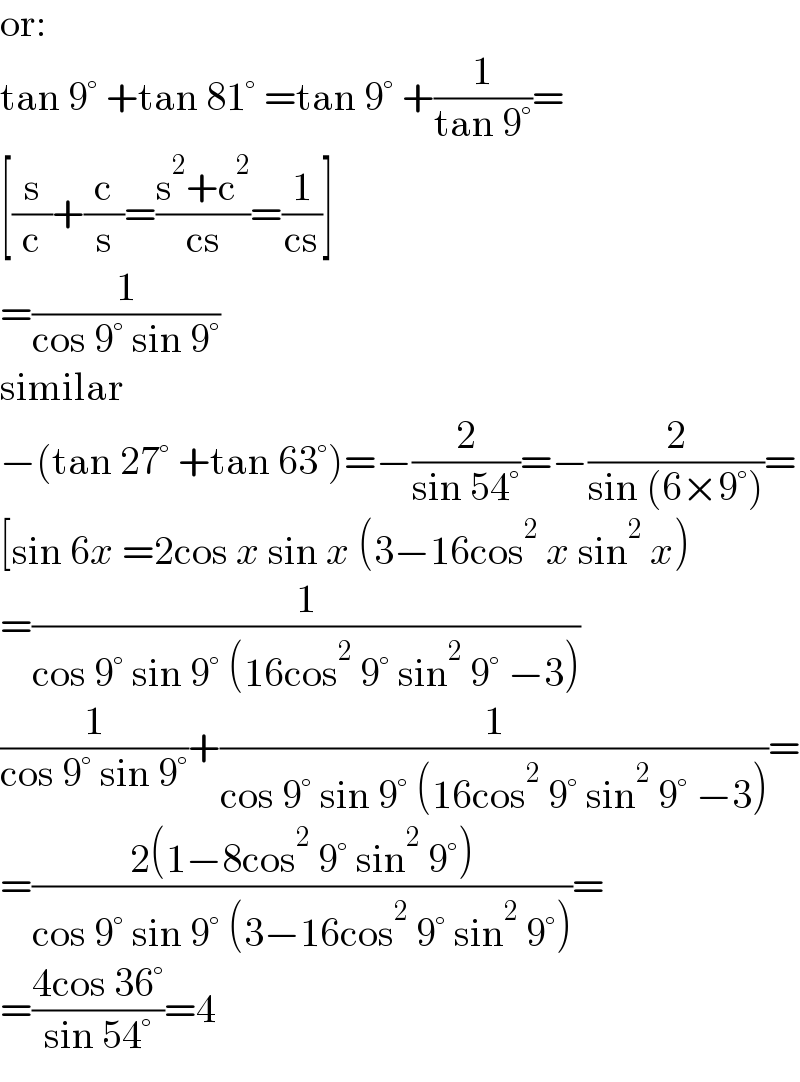 or:  tan 9° +tan 81° =tan 9° +(1/(tan 9°))=  [(s/c)+(c/s)=((s^2 +c^2 )/(cs))=(1/(cs))]  =(1/(cos 9° sin 9°))  similar  −(tan 27° +tan 63°)=−(2/(sin 54°))=−(2/(sin (6×9°)))=  [sin 6x =2cos x sin x (3−16cos^2  x sin^2  x)  =(1/(cos 9° sin 9° (16cos^2  9° sin^2  9° −3)))  (1/(cos 9° sin 9°))+(1/(cos 9° sin 9° (16cos^2  9° sin^2  9° −3)))=  =((2(1−8cos^2  9° sin^2  9°))/(cos 9° sin 9° (3−16cos^2  9° sin^2  9°)))=  =((4cos 36°)/(sin 54°))=4  