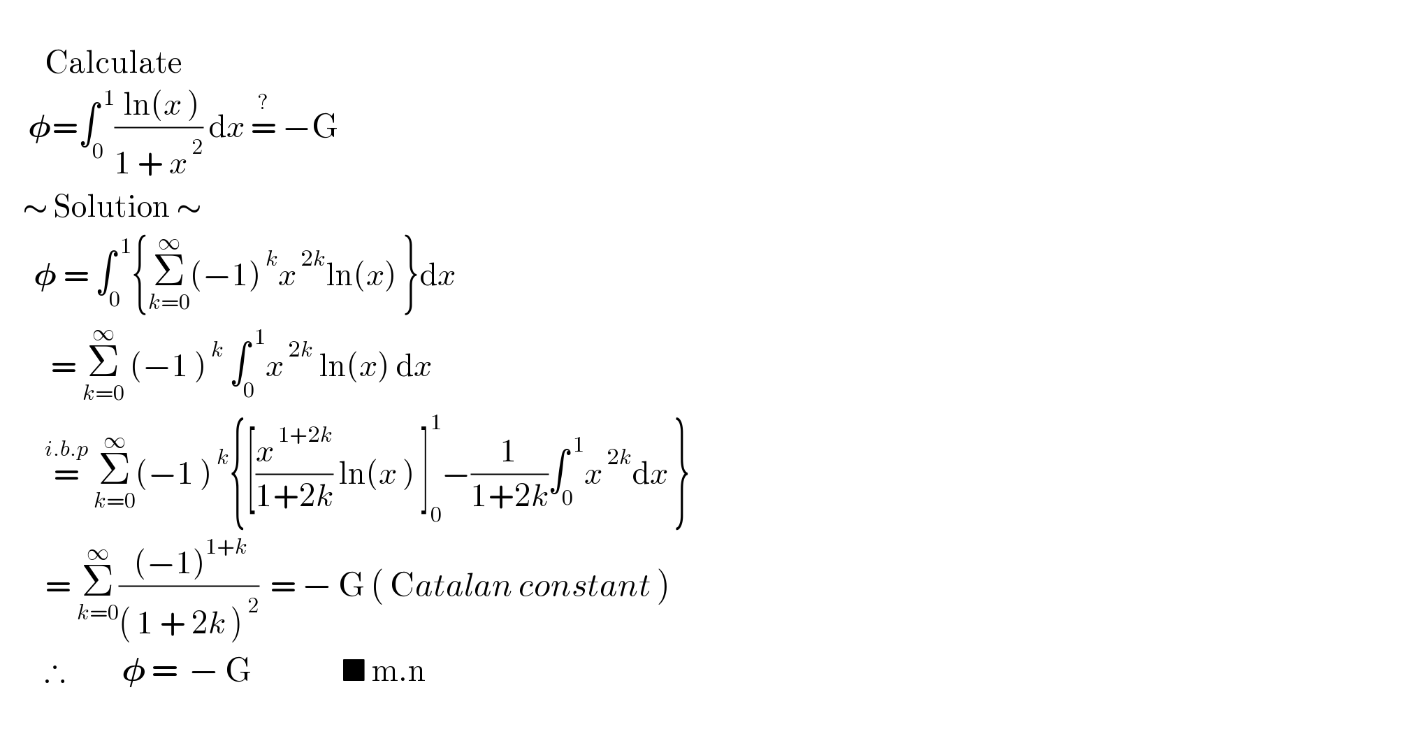           Calculate       𝛗=∫_0 ^( 1) (( ln(x ))/(1 + x^( 2) )) dx =^?  −G      ∼ Solution ∼        𝛗 = ∫_0 ^( 1) {Σ_(k=0) ^∞ (−1)^( k) x^( 2k) ln(x) }dx           = Σ_(k=0) ^∞  (−1 )^( k)  ∫_0 ^( 1) x^( 2k)  ln(x) dx          =^(i.b.p)  Σ_(k=0) ^∞ (−1 )^( k) {[(x^( 1+2k) /(1+2k)) ln(x ) ]_0 ^1 −(1/(1+2k))∫_0 ^( 1) x^( 2k) dx }          = Σ_(k=0) ^∞ (( (−1)^(1+k) )/(( 1 + 2k )^( 2) ))  = − G ( Catalan constant )           ∴          𝛗 =  − G                ■ m.n          