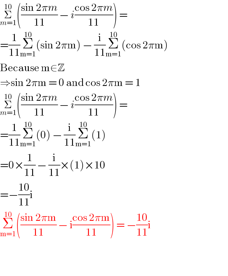 Σ_(m=1) ^(10) (((sin 2πm)/(11)) − i((cos 2πm)/(11))) =  =(1/(11))Σ_(m=1) ^(10) (sin 2πm) − (i/(11))Σ_(m=1) ^(10) (cos 2πm)  Because m∈Z   ⇒sin 2πm = 0 and cos 2πm = 1  Σ_(m=1) ^(10) (((sin 2πm)/(11)) − i((cos 2πm)/(11))) =  =(1/(11))Σ_(m=1) ^(10) (0) − (i/(11))Σ_(m=1) ^(10) (1)  =0×(1/(11)) − (i/(11))×(1)×10  =−((10)/(11))i  Σ_(m=1) ^(10) (((sin 2πm)/(11)) − i((cos 2πm)/(11))) = −((10)/(11))i      