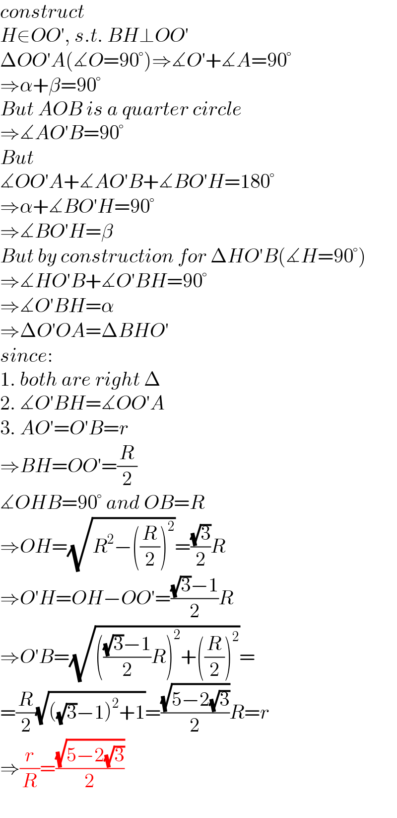 construct  H∈OO′, s.t. BH⊥OO′  ΔOO′A(∡O=90°)⇒∡O′+∡A=90°  ⇒α+β=90°  But AOB is a quarter circle  ⇒∡AO′B=90°  But  ∡OO′A+∡AO′B+∡BO′H=180°  ⇒α+∡BO′H=90°  ⇒∡BO′H=β  But by construction for ΔHO′B(∡H=90°)  ⇒∡HO′B+∡O′BH=90°  ⇒∡O′BH=α  ⇒ΔO′OA=ΔBHO′  since:  1. both are right Δ  2. ∡O′BH=∡OO′A  3. AO′=O′B=r  ⇒BH=OO′=(R/2)  ∡OHB=90° and OB=R  ⇒OH=(√(R^2 −((R/2))^2 ))=((√3)/2)R  ⇒O′H=OH−OO′=(((√3)−1)/2)R  ⇒O′B=(√(((((√3)−1)/2)R)^2 +((R/2))^2 ))=  =(R/2)(√(((√3)−1)^2 +1))=((√(5−2(√3)))/2)R=r  ⇒(r/R)=((√(5−2(√3)))/2)  