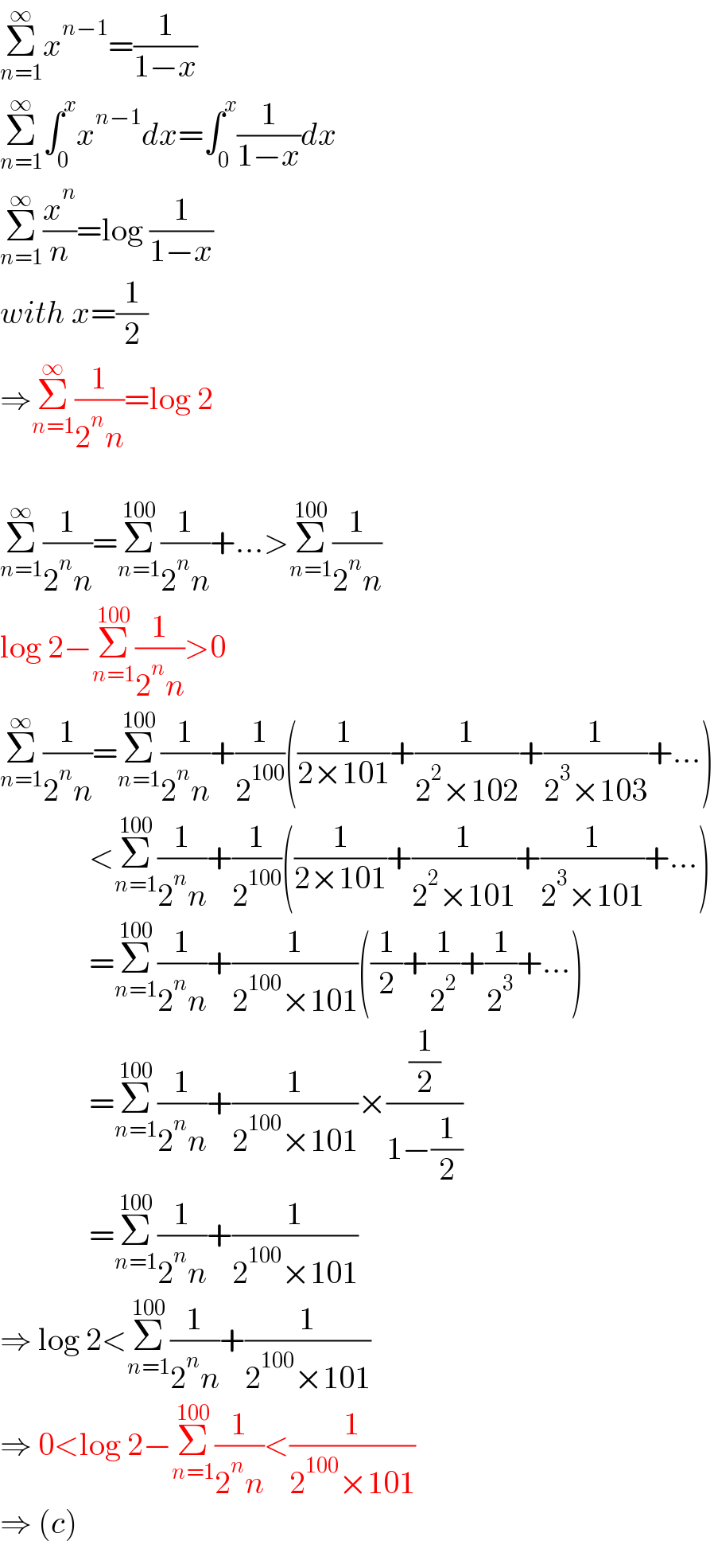 Σ_(n=1) ^∞ x^(n−1) =(1/(1−x))  Σ_(n=1) ^∞ ∫_0 ^x x^(n−1) dx=∫_0 ^x (1/(1−x))dx  Σ_(n=1) ^∞ (x^n /n)=log (1/(1−x))  with x=(1/2)  ⇒Σ_(n=1) ^∞ (1/(2^n n))=log 2    Σ_(n=1) ^∞ (1/(2^n n))=Σ_(n=1) ^(100) (1/(2^n n))+...>Σ_(n=1) ^(100) (1/(2^n n))  log 2−Σ_(n=1) ^(100) (1/(2^n n))>0  Σ_(n=1) ^∞ (1/(2^n n))=Σ_(n=1) ^(100) (1/(2^n n))+(1/2^(100) )((1/(2×101))+(1/(2^2 ×102))+(1/(2^3 ×103))+...)                <Σ_(n=1) ^(100) (1/(2^n n))+(1/2^(100) )((1/(2×101))+(1/(2^2 ×101))+(1/(2^3 ×101))+...)                =Σ_(n=1) ^(100) (1/(2^n n))+(1/(2^(100) ×101))((1/2)+(1/2^2 )+(1/2^3 )+...)                =Σ_(n=1) ^(100) (1/(2^n n))+(1/(2^(100) ×101))×((1/2)/(1−(1/2)))                =Σ_(n=1) ^(100) (1/(2^n n))+(1/(2^(100) ×101))  ⇒ log 2<Σ_(n=1) ^(100) (1/(2^n n))+(1/(2^(100) ×101))  ⇒ 0<log 2−Σ_(n=1) ^(100) (1/(2^n n))<(1/(2^(100) ×101))    ⇒ (c)  
