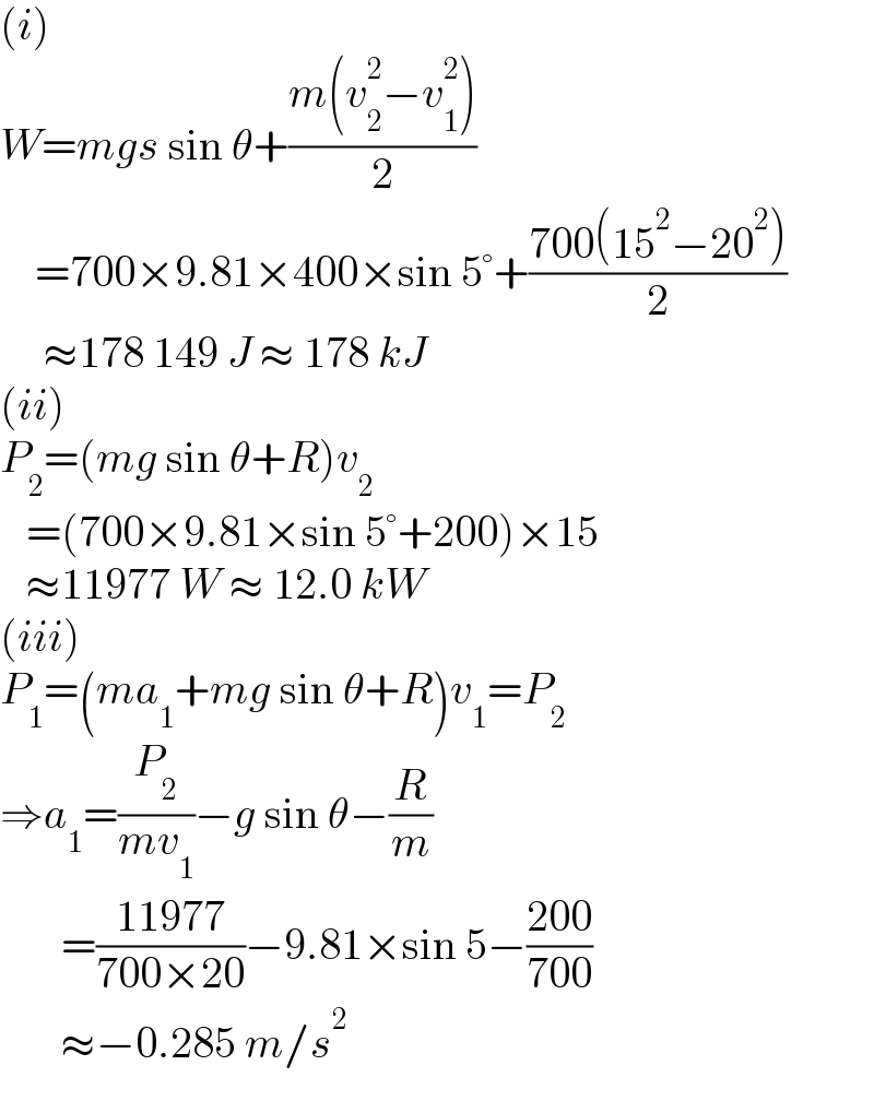 (i)  W=mgs sin θ+((m(v_2 ^2 −v_1 ^2 ))/2)      =700×9.81×400×sin 5°+((700(15^2 −20^2 ))/2)       ≈178 149 J ≈ 178 kJ  (ii)  P_2 =(mg sin θ+R)v_2      =(700×9.81×sin 5°+200)×15     ≈11977 W ≈ 12.0 kW  (iii)  P_1 =(ma_1 +mg sin θ+R)v_1 =P_2   ⇒a_1 =(P_2 /(mv_1 ))−g sin θ−(R/m)         =((11977)/(700×20))−9.81×sin 5−((200)/(700))         ≈−0.285 m/s^2   