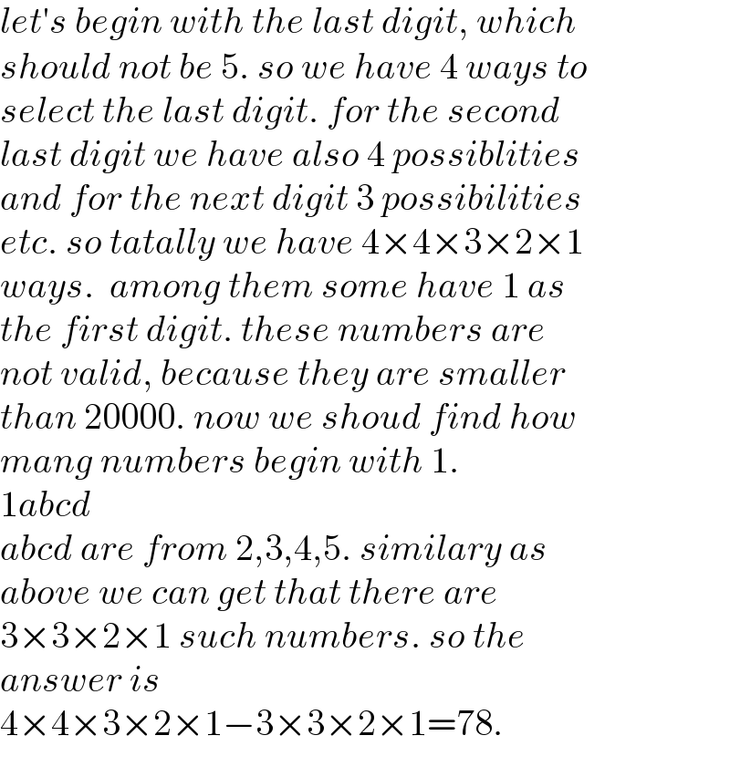 let′s begin with the last digit, which  should not be 5. so we have 4 ways to  select the last digit. for the second  last digit we have also 4 possiblities  and for the next digit 3 possibilities  etc. so tatally we have 4×4×3×2×1  ways.  among them some have 1 as  the first digit. these numbers are  not valid, because they are smaller  than 20000. now we shoud find how  mang numbers begin with 1.  1abcd  abcd are from 2,3,4,5. similary as  above we can get that there are  3×3×2×1 such numbers. so the  answer is  4×4×3×2×1−3×3×2×1=78.  