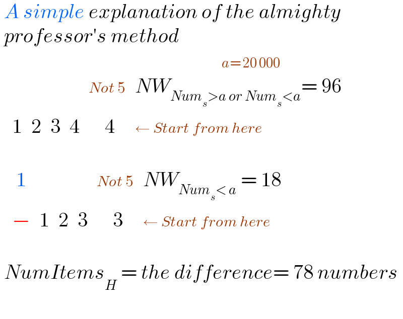  A simple explanation of the almighty   professor′s method                                                         a= 20 000    determinant ((,,,,(Not 5),(NW_(Num_s >a or Num_s <a) = 96)),(1,2,3,4,(    4),(← Start from here)))      determinant ((( 1),,,,(Not 5),(NW_(Num_s < a)  = 18)),(−,1,2,3,(    3),(← Start from here)))     NumItems_H  = the difference= 78 numbers    