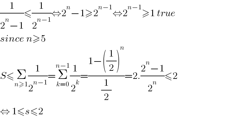 (1/(2^n −1))≤(1/2^(n−1) )⇔2^n −1≥2^(n−1) ⇔2^(n−1) ≥1 true  since n≥5  S≤Σ_(n≥1) (1/2^(n−1) )=Σ_(k=0) ^(n−1) (1/2^k )=((1−((1/2))^n )/(1/2))=2.((2^n −1)/2^n )≤2  ⇔ 1≤s≤2  