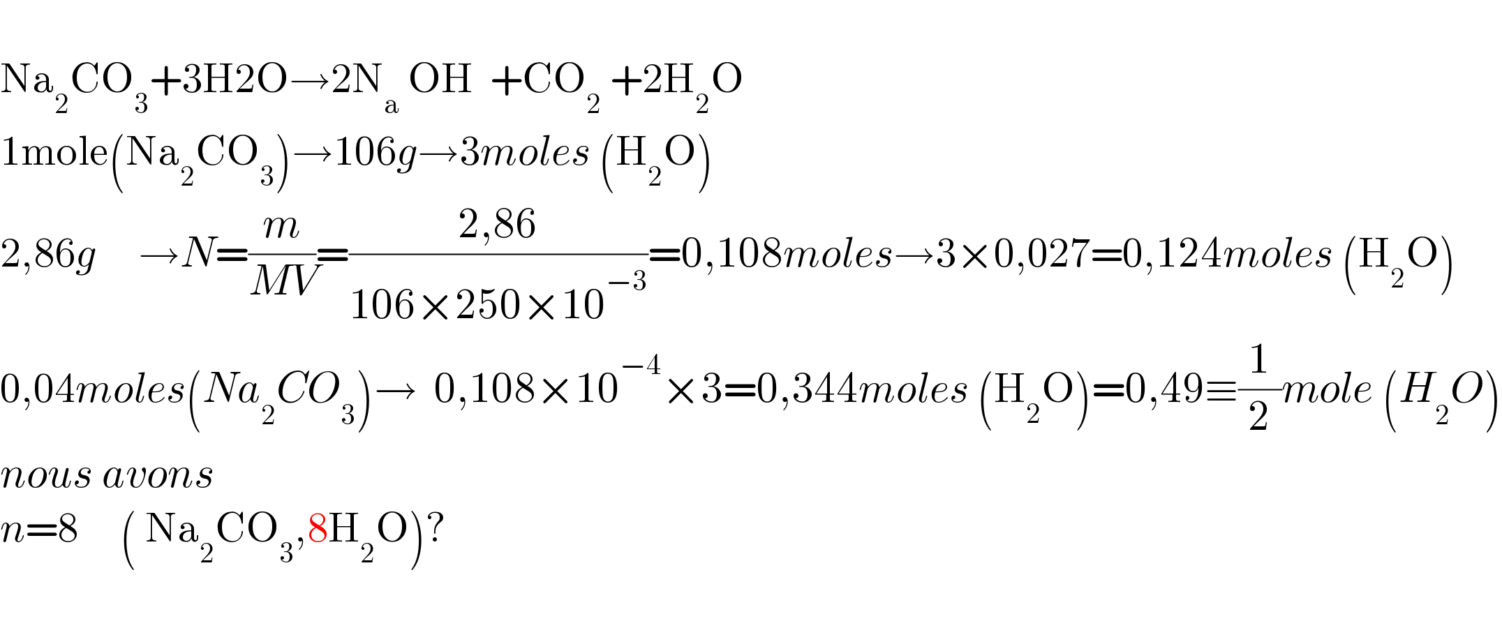   Na_2 CO_3 +3H2O→2N_a  OH  +CO_2  +2H_2 O  1mole(Na_2 CO_3 )→106g→3moles (H_2 O)  2,86g     →N=(m/(MV))=((2,86)/(106×250×10^(−3) ))=0,108moles→3×0,027=0,124moles (H_2 O)  0,04moles(Na_2 CO_3 )→  0,108×10^(−4) ×3=0,344moles (H_2 O)=0,49≡(1/2)mole (H_2 O)  nous avons    n=8     ( Na_2 CO_3 ,8H_2 O)?    