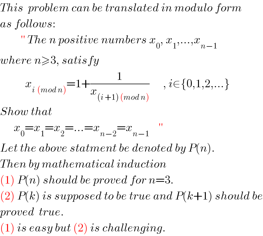 This  problem can be translated in modulo form   as follows:           ′′ The n positive numbers x_0 , x_1 ,...,x_(n−1)   where n≥3, satisfy              x_(i  (mod n)) =1+(1/x_((i +1) (mod n)) )      , i∈{0,1,2,...}   Show that        x_0 =x_1 =x_2 =...=x_(n−2) =x_(n−1)     ′′  Let the above statment be denoted by P(n).  Then by mathematical induction  (1) P(n) should be proved for n=3.  (2) P(k) is supposed to be true and P(k+1) should be  proved  true.  (1) is easy but (2) is challenging.  