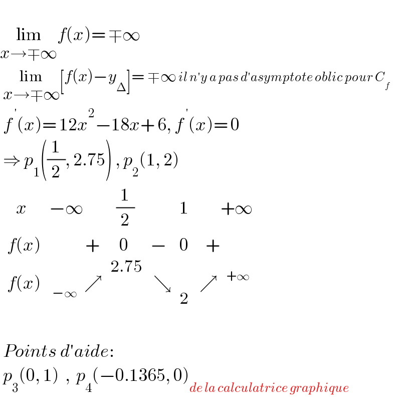   lim_(x→∓∞) f(x)= ∓∞   lim_(x→∓∞) [f(x)−y_Δ ]= ∓∞ il n′y a pas d′asymptote oblic pour C_f    f^( ′) (x)= 12x^2 −18x+ 6, f^( ′) (x)= 0   ⇒ p_1 ((1/2), 2.75) , p_2 (1, 2)    determinant (((   x),(−∞),(  (1/2)),,1,(        +∞)),((f(x)),(            + ),(   0),−,0,(   +)),((f(x)),( _(−∞  )  ↗),,( ↘),,( ↗  ^(+∞) )))     Points d′aide:   p_3 (0, 1)  ,  p_4 (−0.1365, 0)_(de la calculatrice graphique)     