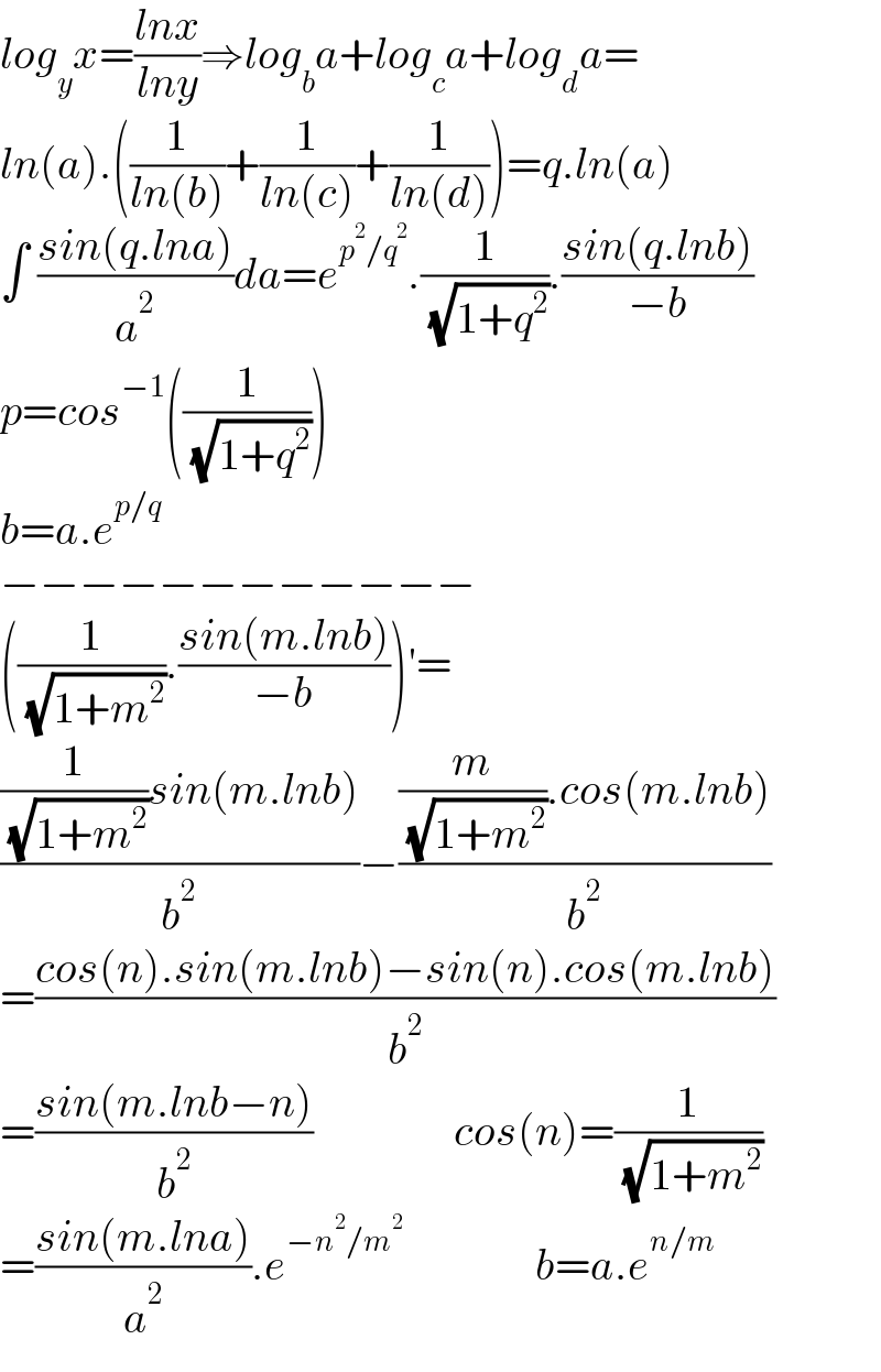 log_y x=((lnx)/(lny))⇒log_b a+log_c a+log_d a=  ln(a).((1/(ln(b)))+(1/(ln(c)))+(1/(ln(d))))=q.ln(a)  ∫ ((sin(q.lna))/a^2 )da=e^(p^2 /q^2 ) .(1/( (√(1+q^2 )))).((sin(q.lnb))/(−b))  p=cos^(−1) ((1/( (√(1+q^2 )))))  b=a.e^(p/q)   −−−−−−−−−−−−  ((1/( (√(1+m^2 )))).((sin(m.lnb))/(−b)))′=  (((1/( (√(1+m^2 ))))sin(m.lnb))/b^2 )−(((m/( (√(1+m^2 )))).cos(m.lnb))/b^2 )  =((cos(n).sin(m.lnb)−sin(n).cos(m.lnb))/b^2 )  =((sin(m.lnb−n))/b^2 )                cos(n)=(1/( (√(1+m^2 ))))  =((sin(m.lna))/a^2 ).e^(−n^2 /m^2 )                b=a.e^(n/m)   
