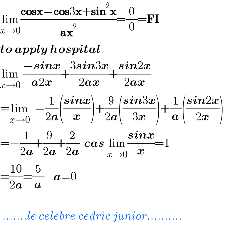 lim_(x→0) ((cosx−cos3x+sin^2 x)/(ax^2 ))=(0/0)=FI  to apply hospital   lim_(x→0)  ((−sinx)/(a2x))+((3sin3x)/(2ax))+((sin2x)/(2ax))  =lim_(x→0)   −(1/(2a))(((sinx)/x))+(9/(2a))(((sin3x)/(3x)))+(1/a)(((sin2x)/(2x)))  =−(1/(2a))+(9/(2a))+(2/(2a))  cas lim_(x→0) ((sinx)/x)=1  =((10)/(2a))=(5/a)    a≠0       .......le celebre cedric junior..........    