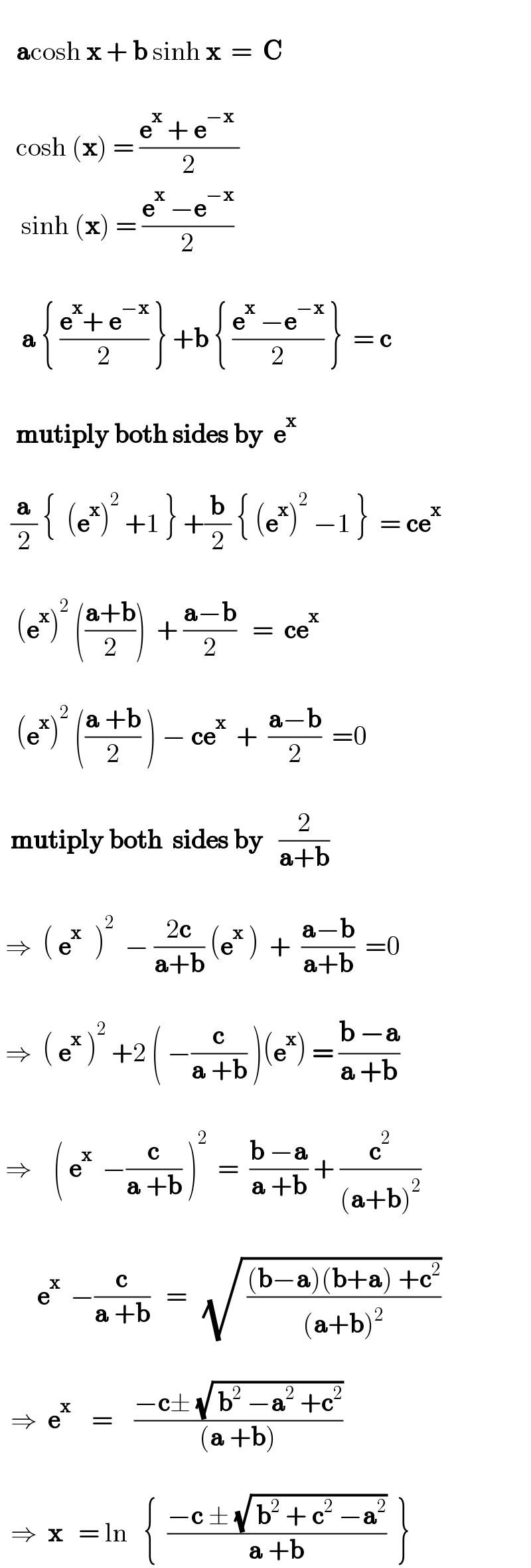      acosh x + b sinh x  =  C          cosh (x) = ((e^x  + e^(−x)  )/2)      sinh (x) = ((e^x  −e^(−x) )/2)            a { ((e^x + e^(−x) )/2) } +b { ((e^x  −e^(−x) )/2) }  = c          mutiply both sides by  e^x            (a/2) {  (e^x )^2  +1 } +(b/2) { (e^x )^2  −1 }  = ce^x             (e^x )^2  (((a+b)/2))  + ((a−b)/2)   =  ce^x              (e^x )^2  (((a +b)/2) ) − ce^x   +  ((a−b)/2)  =0         mutiply both  sides by   (2/(a+b))       ⇒  ( e^(x )   )^2   − ((2c)/(a+b)) (e^x  )  +  ((a−b)/(a+b))  =0        ⇒  ( e^x  )^2  +2 ( −(c/(a +b)) )(e^x ) = ((b −a)/(a +b))          ⇒    ( e^x   −(c/(a +b)) )^2   =  ((b −a)/(a +b)) + (c^2 /((a+b)^2 ))                e^x   −(c/(a +b))   =   (√( (((b−a)(b+a) +c^2 )/((a+b)^2 ))))           ⇒  e^x     =    ((−c± (√( b^2  −a^2  +c^2 )))/((a +b)))          ⇒  x   = ln   {  ((−c ± (√( b^2  + c^2  −a^2 )))/(a +b))  }   