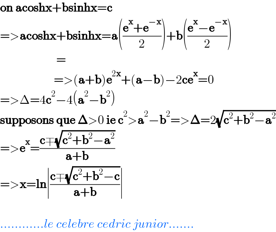 on acoshx+bsinhx=c  =>acoshx+bsinhx=a(((e^x +e^(−x) )/2))+b(((e^x −e^(−x) )/2))                         =                        =>(a+b)e^(2x) +(a−b)−2ce^x =0  =>Δ=4c^2 −4(a^2 −b^2 )  supposons que 𝚫>0 ie c^2 >a^2 −b^2 =>𝚫=2(√(c^2 +b^2 −a^2 ))  =>e^x =((c∓(√(c^2 +b^2 −a^2 )))/(a+b))  =>x=ln∣((c∓(√(c^2 +b^2 −c)))/(a+b))∣     ............le celebre cedric junior.......  