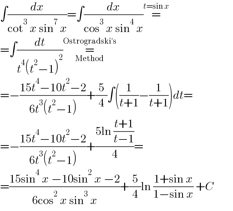 ∫(dx/(cot^3  x sin^7  x))=∫(dx/(cos^3  x sin^4  x))=^(t=sin x)   =∫(dt/(t^4 (t^2 −1)^2 ))=_(Method) ^(Ostrogradski′s)   =−((15t^4 −10t^2 −2)/(6t^3 (t^2 −1)))+(5/4)∫((1/(t+1))−(1/(t+1)))dt=  =−((15t^4 −10t^2 −2)/(6t^3 (t^2 −1)))+((5ln ((t+1)/(t−1)))/4)=  =((15sin^4  x −10sin^2  x −2)/(6cos^2  x sin^3  x))+(5/4)ln ((1+sin x)/(1−sin x)) +C  