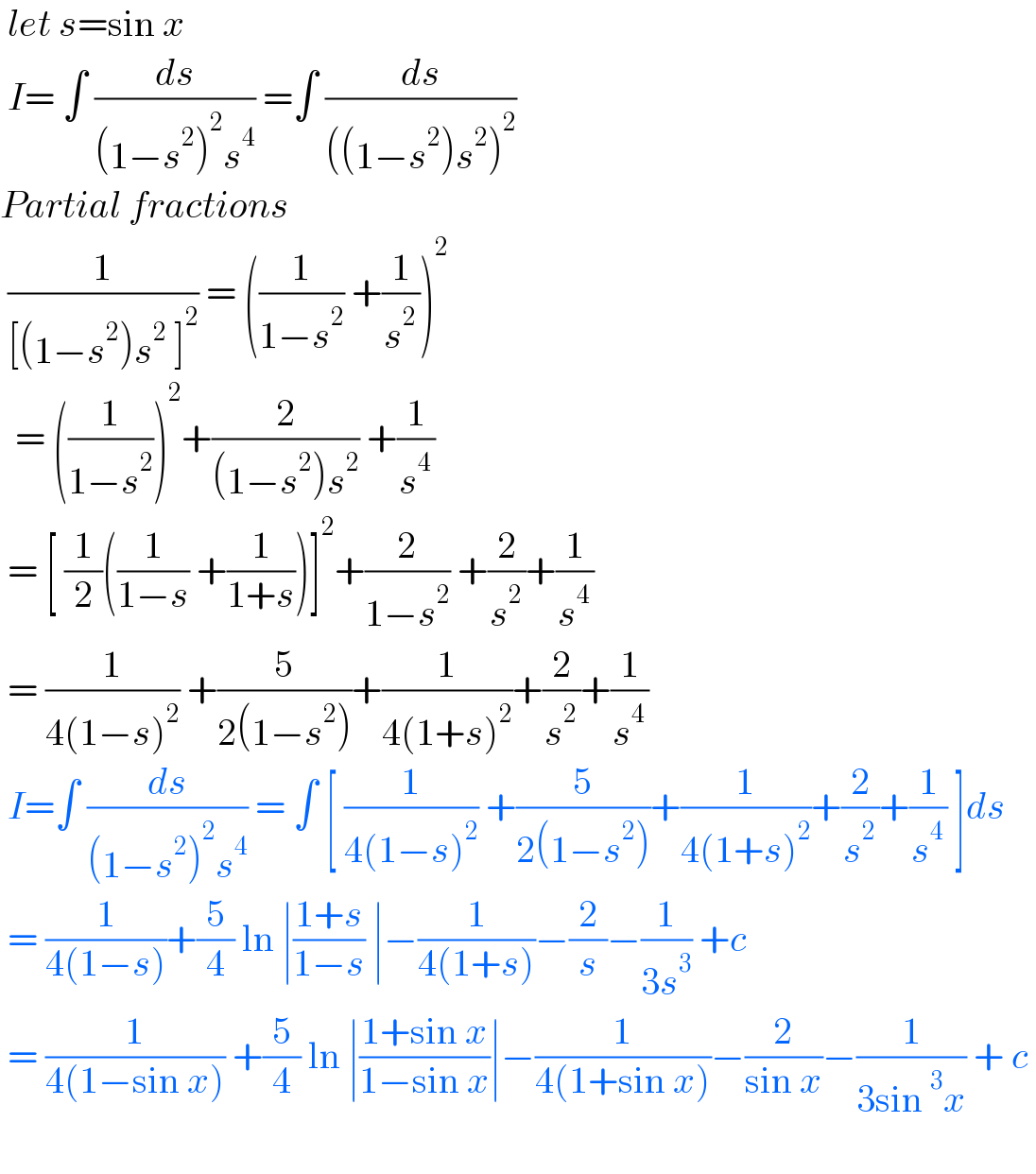  let s=sin x   I= ∫ (ds/((1−s^2 )^2 s^4 )) =∫ (ds/(((1−s^2 )s^2 )^2 ))  Partial fractions    (1/([(1−s^2 )s^2  ]^2 )) = ((1/(1−s^2 )) +(1/s^2 ))^2     = ((1/(1−s^2 )))^2 +(2/((1−s^2 )s^2 )) +(1/s^4 )   = [ (1/2)((1/(1−s)) +(1/(1+s)))]^2 +(2/(1−s^2 )) +(2/s^2 )+(1/s^4 )   = (1/(4(1−s)^2 )) +(5/(2(1−s^2 )))+(1/(4(1+s)^2 ))+(2/s^2 )+(1/s^4 )   I=∫ (ds/((1−s^2 )^2 s^4 )) = ∫ [ (1/(4(1−s)^2 )) +(5/(2(1−s^2 )))+(1/(4(1+s)^2 ))+(2/s^2 )+(1/s^4 ) ]ds   = (1/(4(1−s)))+(5/4) ln ∣((1+s)/(1−s)) ∣−(1/(4(1+s)))−(2/s)−(1/(3s^3 )) +c   = (1/(4(1−sin x))) +(5/4) ln ∣((1+sin x)/(1−sin x))∣−(1/(4(1+sin x)))−(2/(sin x))−(1/(3sin^3 x)) + c       