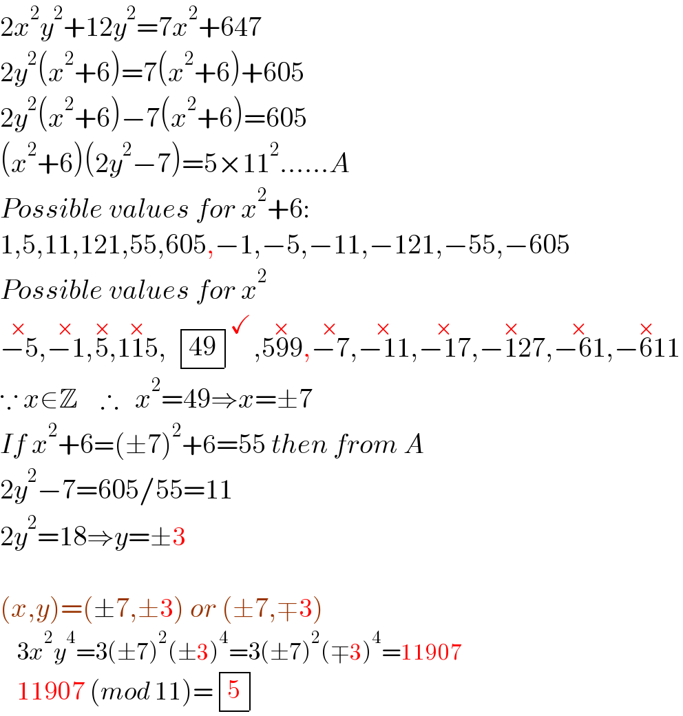2x^2 y^2 +12y^2 =7x^2 +647  2y^2 (x^2 +6)=7(x^2 +6)+605  2y^2 (x^2 +6)−7(x^2 +6)=605  (x^2 +6)(2y^2 −7)=5×11^2 ......A  Possible values for x^2 +6:  1,5,11,121,55,605,−1,−5,−11,−121,−55,−605  Possible values for x^2   −5^(×) ,−1^(×) ,5^(×) ,115^(×) ,   determinant (((49)))^✓ ,599^(×) ,−7^(×) ,−11^(×) ,−17^(×) ,−127^(×) ,−61^(×) ,−611^(×)   ∵ x∈Z    ∴   x^2 =49⇒x=±7  If x^2 +6=(±7)^2 +6=55 then from A  2y^2 −7=605/55=11  2y^2 =18⇒y=±3     (x,y)=(±7,±3) or (±7,∓3)      3x^2 y^4 =3(±7)^2 (±3)^4 =3(±7)^2 (∓3)^4 =11907      11907 (mod 11)= determinant ((5))  