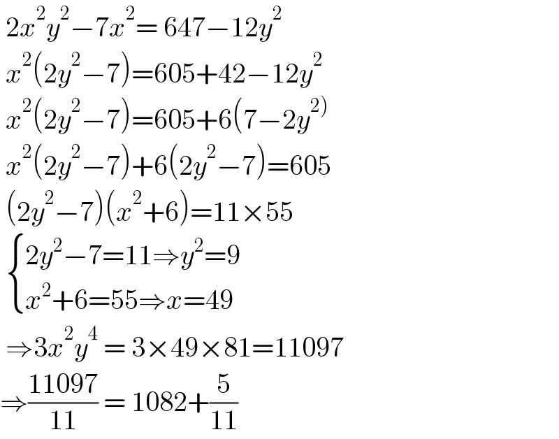  2x^2 y^2 −7x^2 = 647−12y^2    x^2 (2y^2 −7)=605+42−12y^2    x^2 (2y^2 −7)=605+6(7−2y^(2))    x^2 (2y^2 −7)+6(2y^2 −7)=605   (2y^2 −7)(x^2 +6)=11×55    { ((2y^2 −7=11⇒y^2 =9)),((x^2 +6=55⇒x=49)) :}   ⇒3x^2 y^4  = 3×49×81=11097  ⇒((11097)/(11)) = 1082+(5/(11))  