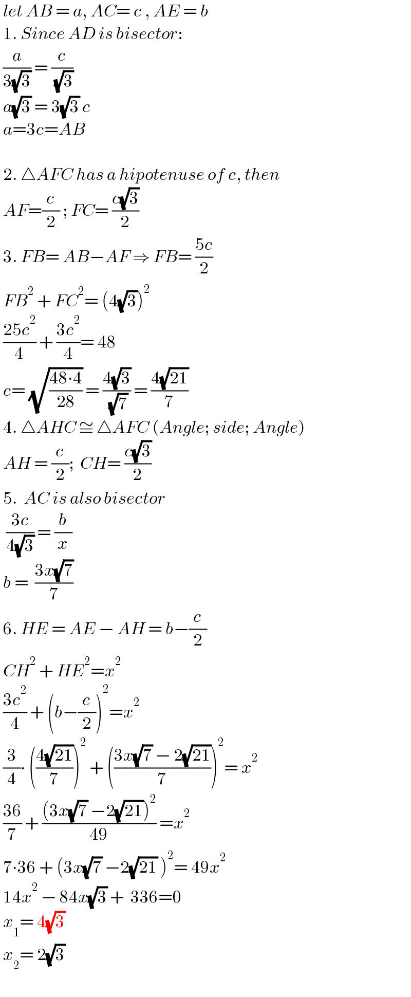  let AB = a, AC= c , AE = b   1. Since AD is bisector:   (a/(3(√3))) = (c/( (√3)))   a(√3) = 3(√3) c   a=3c=AB      2. △AFC has a hipotenuse of c, then    AF=(c/2) ; FC= ((c(√3))/2)     3. FB= AB−AF ⇒ FB= ((5c)/2)   FB^2  + FC^2 = (4(√3))^2    ((25c^2 )/4) + ((3c^2 )/4)= 48   c= (√((48∙4)/(28))) = ((4(√3))/( (√7))) = ((4(√(21)))/7)   4. △AHC ≅ △AFC (Angle; side; Angle)   AH = (c/2);  CH= ((c(√3))/2)   5.  AC is also bisector    ((3c)/(4(√3))) = (b/x)   b =  ((3x(√7))/7)    6. HE = AE − AH = b−(c/2)   CH^2  + HE^2 =x^2    ((3c^2 )/4) + (b−(c/2))^2 =x^2    (3/4)∙ (((4(√(21)))/7))^2  + (((3x(√7) − 2(√(21)))/7))^2 = x^2    ((36)/7) + (((3x(√7) −2(√(21)))^2 )/(49)) =x^2    7∙36 + (3x(√7) −2(√(21)) )^2 = 49x^2    14x^2  − 84x(√3) +  336=0   x_1 = 4(√3)   x_2 = 2(√3)     