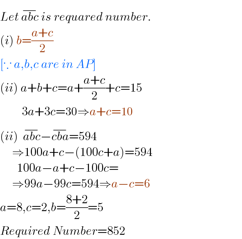 Let abc^(−)  is requared number.  (i) b=((a+c)/2)   [∵ a,b,c are in AP]  (ii) a+b+c=a+((a+c)/2)+c=15           3a+3c=30⇒a+c=10  (ii)  abc^(−) −cba^(−) =594       ⇒100a+c−(100c+a)=594         100a−a+c−100c=       ⇒99a−99c=594⇒a−c=6  a=8,c=2,b=((8+2)/2)=5  Required Number=852  