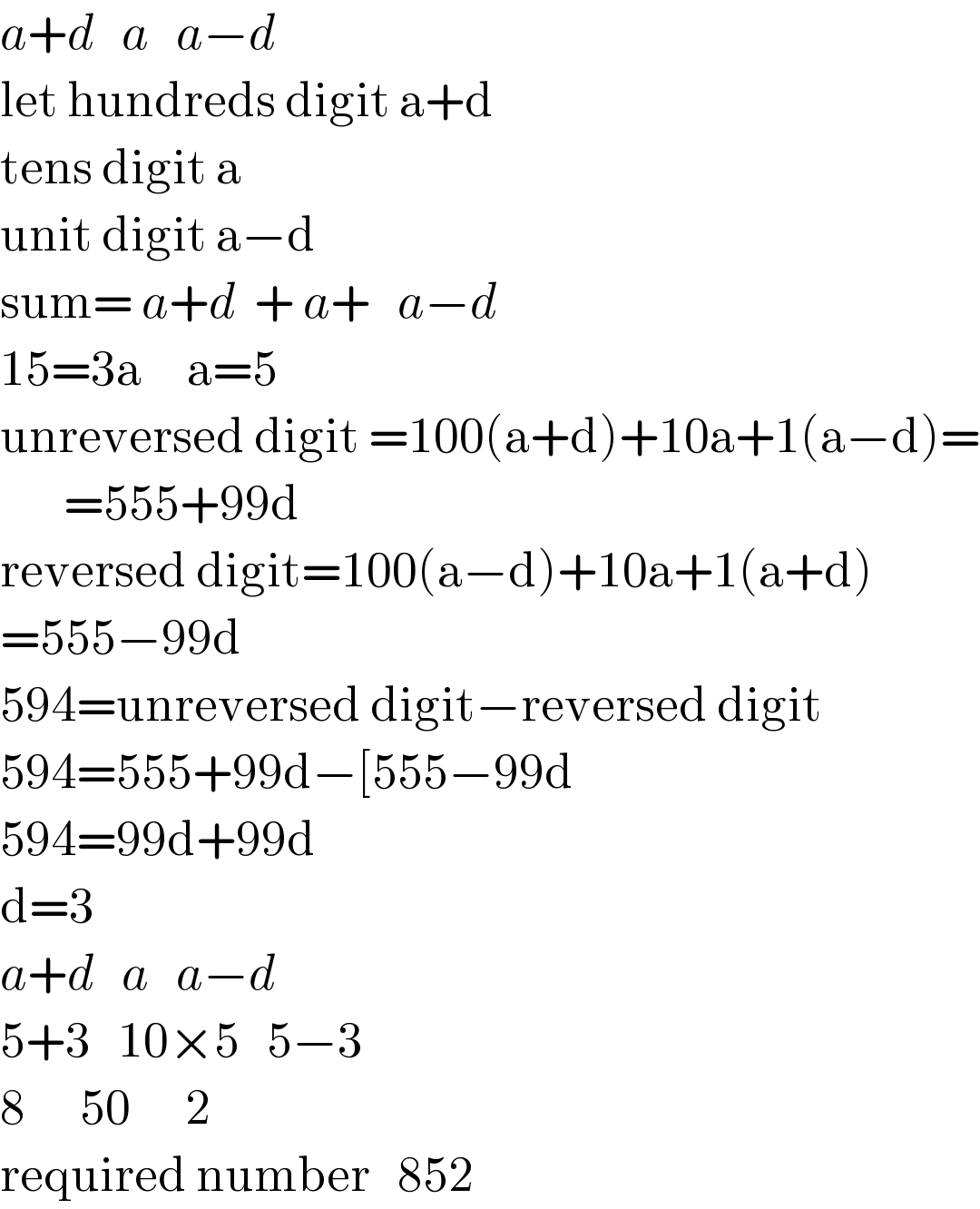 a+d   a   a−d  let hundreds digit a+d  tens digit a  unit digit a−d  sum= a+d  + a+   a−d  15=3a     a=5  unreversed digit =100(a+d)+10a+1(a−d)=         =555+99d  reversed digit=100(a−d)+10a+1(a+d)  =555−99d  594=unreversed digit−reversed digit  594=555+99d−[555−99d  594=99d+99d  d=3  a+d   a   a−d  5+3   10×5   5−3  8      50      2  required number   852  
