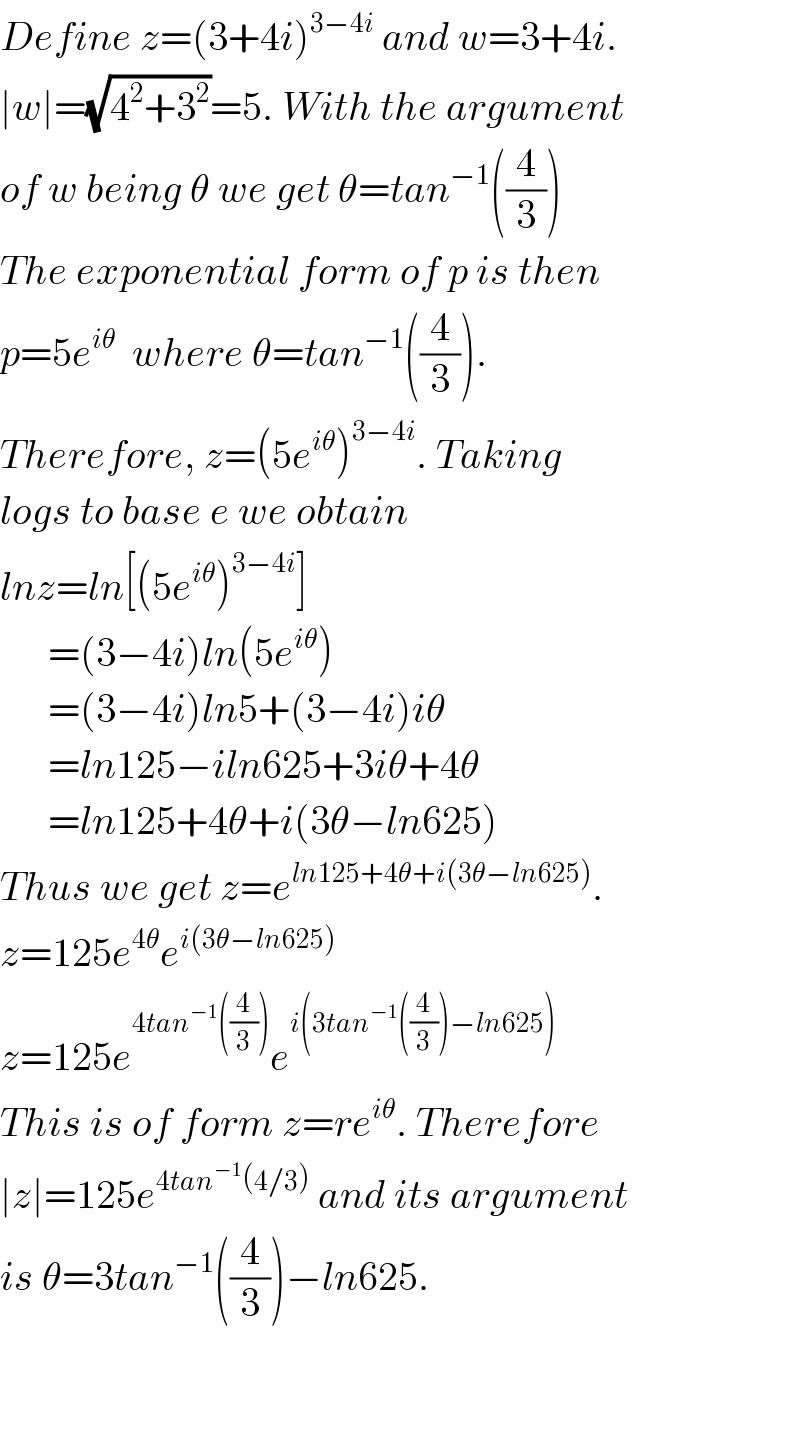 Define z=(3+4i)^(3−4i)  and w=3+4i.  ∣w∣=(√(4^2 +3^2 ))=5. With the argument  of w being θ we get θ=tan^(−1) ((4/3))  The exponential form of p is then  p=5e^(iθ)   where θ=tan^(−1) ((4/3)).  Therefore, z=(5e^(iθ) )^(3−4i) . Taking  logs to base e we obtain   lnz=ln[(5e^(iθ) )^(3−4i) ]        =(3−4i)ln(5e^(iθ) )        =(3−4i)ln5+(3−4i)iθ        =ln125−iln625+3iθ+4θ        =ln125+4θ+i(3θ−ln625)  Thus we get z=e^(ln125+4θ+i(3θ−ln625)) .  z=125e^(4θ) e^(i(3θ−ln625))   z=125e^(4tan^(−1) ((4/3))) e^(i(3tan^(−1) ((4/3))−ln625))   This is of form z=re^(iθ) . Therefore  ∣z∣=125e^(4tan^(−1) (4/3))  and its argument  is θ=3tan^(−1) ((4/3))−ln625.       