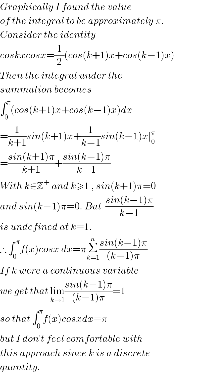 Graphically I found the value  of the integral to be approximately π.  Consider the identity  coskxcosx=(1/2)(cos(k+1)x+cos(k−1)x)  Then the integral under the   summation becomes  ∫_0 ^π (cos(k+1)x+cos(k−1)x)dx  =(1/(k+1))sin(k+1)x+(1/(k−1))sin(k−1)x∣_0 ^π   =((sin(k+1)π)/(k+1))+((sin(k−1)π)/(k−1))  With k∈Z^+  and k≥1 , sin(k+1)π=0  and sin(k−1)π=0. But  ((sin(k−1)π)/(k−1))  is undefined at k=1.  ∴ ∫_0 ^( π) f(x)cosx dx=πΣ_(k=1) ^n ((sin(k−1)π)/((k−1)π))  If k were a continuous variable  we get that lim_(k→1) ((sin(k−1)π)/((k−1)π))=1  so that ∫_0 ^π f(x)cosxdx=π  but I don′t feel comfortable with  this approach since k is a discrete  quantity.    