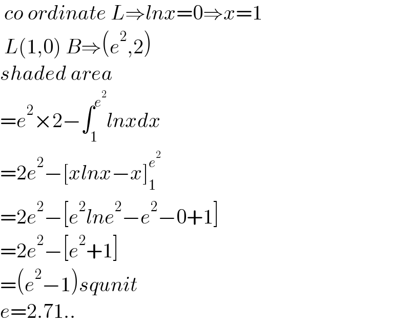 co ordinate L⇒lnx=0⇒x=1   L(1,0) B⇒(e^2 ,2)  shaded area  =e^2 ×2−∫_1 ^e^2  lnxdx  =2e^2 −[xlnx−x]_1 ^e^2    =2e^2 −[e^2 lne^2 −e^2 −0+1]  =2e^2 −[e^2 +1]  =(e^2 −1)squnit  e=2.71..  