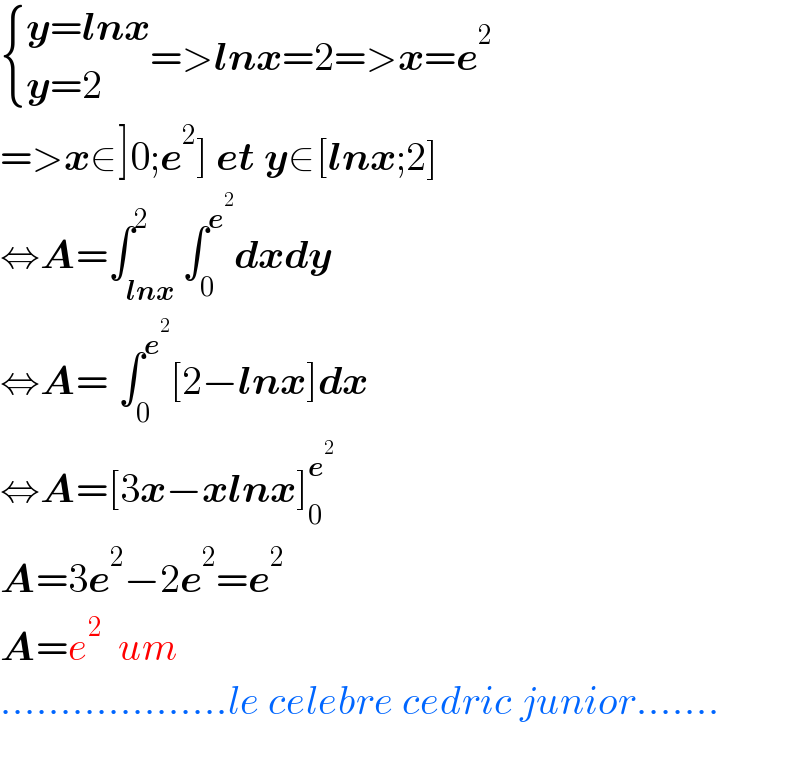  { ((y=lnx)),((y=2)) :}=>lnx=2=>x=e^2   =>x∈]0;e^2 ] et y∈[lnx;2]  ⇔A=∫_(lnx) ^2 ∫_0 ^e^2  dxdy  ⇔A=_ ∫_0 ^e^2  [2−lnx]dx  ⇔A=[3x−xlnx]_0 ^e^2    A=3e^2 −2e^2 =e^2   A=e^2   um  ...................le celebre cedric junior.......    