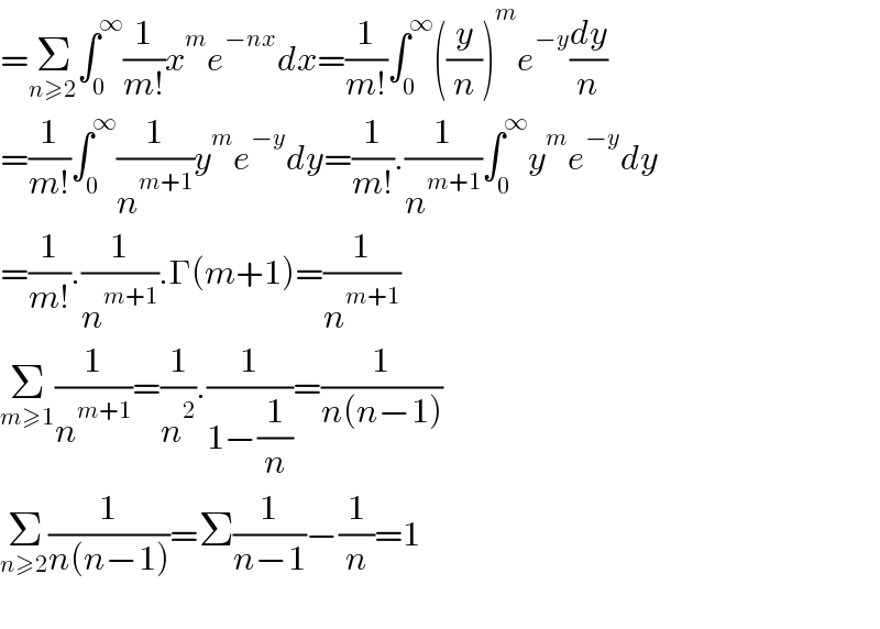 =Σ_(n≥2) ∫_0 ^∞ (1/(m!))x^m e^(−nx) dx=(1/(m!))∫_0 ^∞ ((y/n))^m e^(−y) (dy/n)  =(1/(m!))∫_0 ^∞ (1/n^(m+1) )y^m e^(−y) dy=(1/(m!)).(1/n^(m+1) )∫_0 ^∞ y^m e^(−y) dy  =(1/(m!)).(1/n^(m+1) ).Γ(m+1)=(1/n^(m+1) )  Σ_(m≥1) (1/n^(m+1) )=(1/n^2 ).(1/(1−(1/n)))=(1/(n(n−1)))  Σ_(n≥2) (1/(n(n−1)))=Σ(1/(n−1))−(1/n)=1    