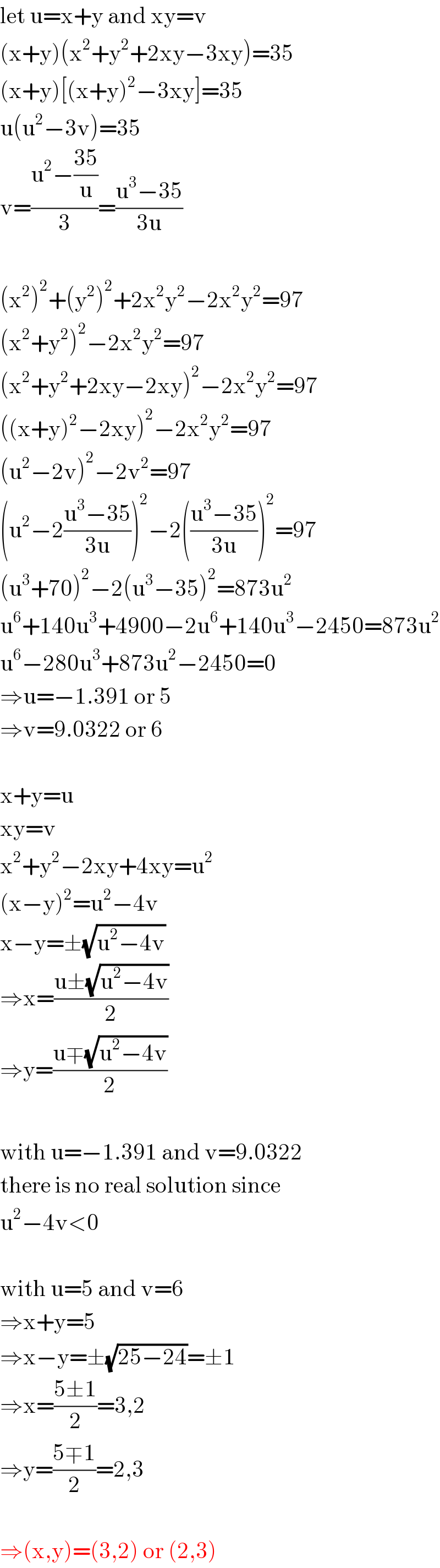 let u=x+y and xy=v  (x+y)(x^2 +y^2 +2xy−3xy)=35  (x+y)[(x+y)^2 −3xy]=35  u(u^2 −3v)=35  v=((u^2 −((35)/u))/3)=((u^3 −35)/(3u))    (x^2 )^2 +(y^2 )^2 +2x^2 y^2 −2x^2 y^2 =97  (x^2 +y^2 )^2 −2x^2 y^2 =97  (x^2 +y^2 +2xy−2xy)^2 −2x^2 y^2 =97  ((x+y)^2 −2xy)^2 −2x^2 y^2 =97  (u^2 −2v)^2 −2v^2 =97  (u^2 −2((u^3 −35)/(3u)))^2 −2(((u^3 −35)/(3u)))^2 =97  (u^3 +70)^2 −2(u^3 −35)^2 =873u^2   u^6 +140u^3 +4900−2u^6 +140u^3 −2450=873u^2   u^6 −280u^3 +873u^2 −2450=0  ⇒u=−1.391 or 5  ⇒v=9.0322 or 6    x+y=u  xy=v  x^2 +y^2 −2xy+4xy=u^2   (x−y)^2 =u^2 −4v  x−y=±(√(u^2 −4v))  ⇒x=((u±(√(u^2 −4v)))/2)  ⇒y=((u∓(√(u^2 −4v)))/2)    with u=−1.391 and v=9.0322  there is no real solution since  u^2 −4v<0    with u=5 and v=6  ⇒x+y=5  ⇒x−y=±(√(25−24))=±1  ⇒x=((5±1)/2)=3,2  ⇒y=((5∓1)/2)=2,3    ⇒(x,y)=(3,2) or (2,3)  