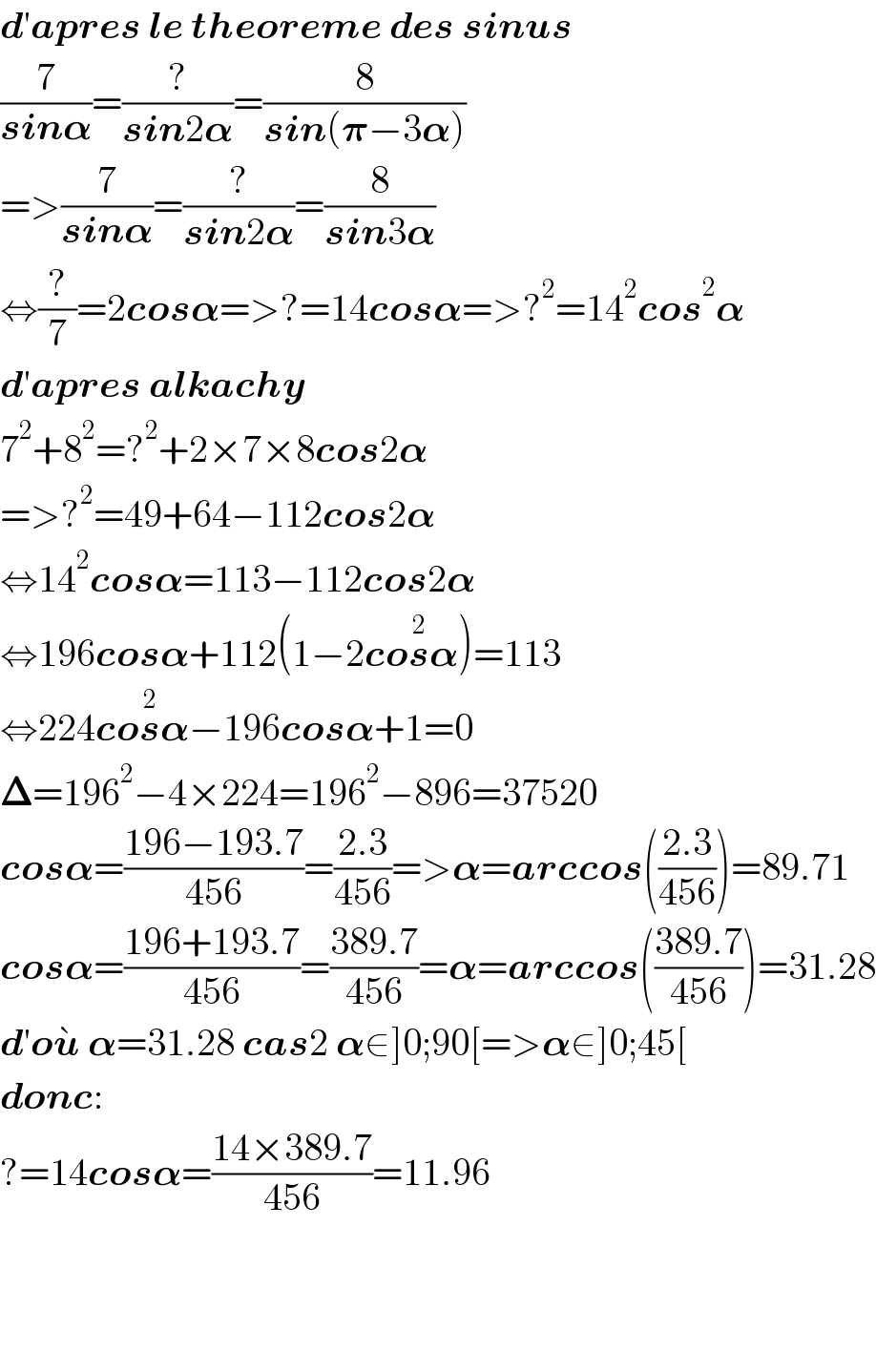 d′apres le theoreme des sinus  (7/(sin𝛂))=(?/(sin2𝛂))=(8/(sin(𝛑−3𝛂)))  =>(7/(sin𝛂))=(?/(sin2𝛂))=(8/(sin3𝛂))  ⇔(?/7)=2cos𝛂=>?=14cos𝛂=>?^2 =14^2 cos^2 𝛂  d′apres alkachy  7^2 +8^2 =?^2 +2×7×8cos2𝛂  =>?^2 =49+64−112cos2𝛂  ⇔14^2 cos𝛂=113−112cos2𝛂  ⇔196cos𝛂+112(1−2cos^2 𝛂)=113  ⇔224cos^2 𝛂−196cos𝛂+1=0  𝚫=196^2 −4×224=196^2 −896=37520  cos𝛂=((196−193.7)/(456))=((2.3)/(456))=>𝛂=arccos(((2.3)/(456)))=89.71  cos𝛂=((196+193.7)/(456))=((389.7)/(456))=𝛂=arccos(((389.7)/(456)))=31.28  d′ou^�  𝛂=31.28 cas2 𝛂∈]0;90[=>𝛂∈]0;45[  donc:  ?=14cos𝛂=((14×389.7)/(456))=11.96         