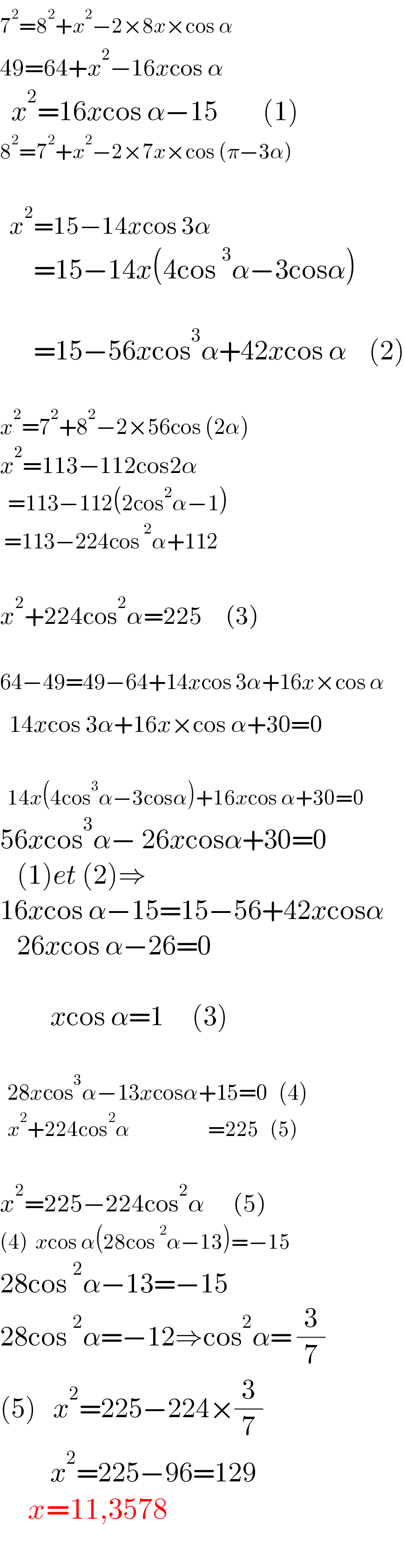 7^2 =8^2 +x^2 −2×8x×cos α^   49=64+x^2 −16xcos α   ^         x^2 =16xcos α−15        (1)  8^2 =7^2 +x^2 −2×7x×cos (π−3α)      x^2 =15−14xcos 3α        =15−14x(4cos^3 α−3cosα)           =15−56xcos^3 α+42xcos α    (2)    x^2 =7^2 +8^2 −2×56cos (2α)  x^2 =113−112cos2α    =113−112(2cos^2 α−1)   =113−224cos^2 α+112    x^2 +224cos^2 α=225     (3)      64−49=49−64+14xcos 3α+16x×cos α    14xcos 3α+16x×cos α+30=0^         14x(4cos^3 α−3cosα)+16xcos α+30=0  56xcos^3 α− 26xcosα+30=0      (1)et (2)⇒  16xcos α−15=15−56+42xcosα     26xcos α−26=0             xcos α=1     (3)      28xcos^3 α−13xcosα+15=0   (4)      x^2 +224cos^2 α                     =225   (5)    x^2 =225−224cos^2 α      (5)  (4)  xcos α(28cos^2 α−13)=−15  28cos^2 α−13=−15  28cos^2 α=−12⇒cos^2 α= (3/7)  (5)   x^2 =225−224×(3/7)           x^2 =225−96=129       x=11,3578    