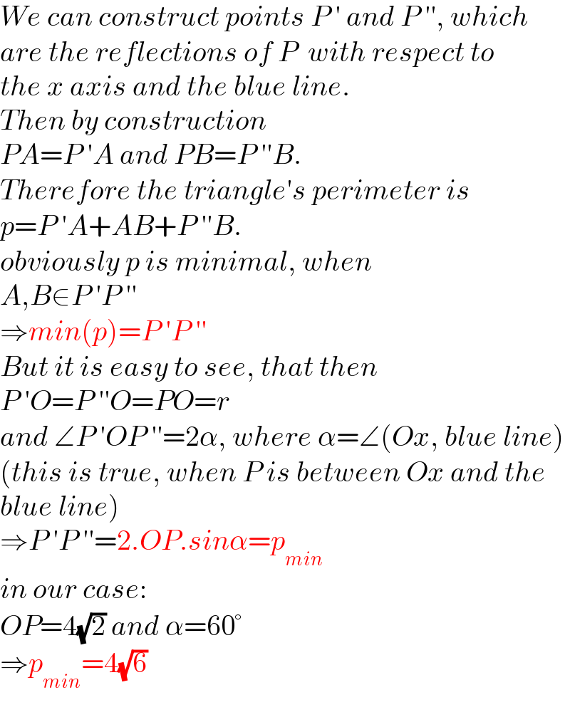 We can construct points P ′ and P ′′, which  are the reflections of P  with respect to  the x axis and the blue line.  Then by construction  PA=P ′A and PB=P ′′B.  Therefore the triangle′s perimeter is  p=P ′A+AB+P ′′B.  obviously p is minimal, when   A,B∈P ′P ′′  ⇒min(p)=P ′P ′′  But it is easy to see, that then  P ′O=P ′′O=PO=r  and ∠P ′OP ′′=2α, where α=∠(Ox, blue line)  (this is true, when P is between Ox and the  blue line)  ⇒P ′P ′′=2.OP.sinα=p_(min)   in our case:  OP=4(√2) and α=60°  ⇒p_(min) =4(√6)  