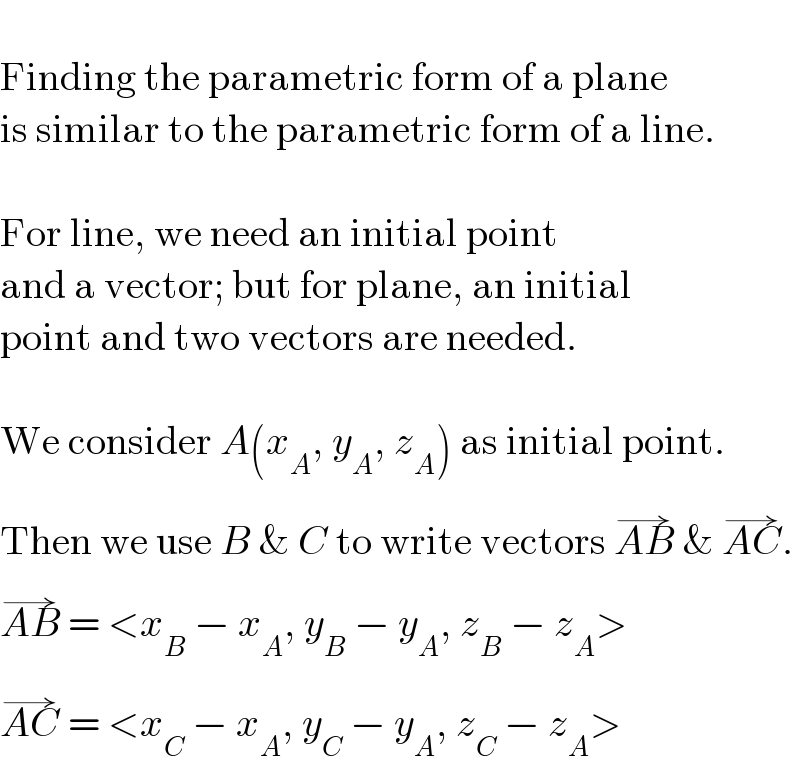   Finding the parametric form of a plane  is similar to the parametric form of a line.    For line, we need an initial point  and a vector; but for plane, an initial  point and two vectors are needed.    We consider A(x_A , y_A , z_A ) as initial point.  Then we use B & C to write vectors AB^(→)  & AC^(→) .  AB^(→)  = <x_B  − x_A , y_B  − y_A , z_B  − z_A >  AC^(→)  = <x_C  − x_A , y_C  − y_A , z_C  − z_A >  