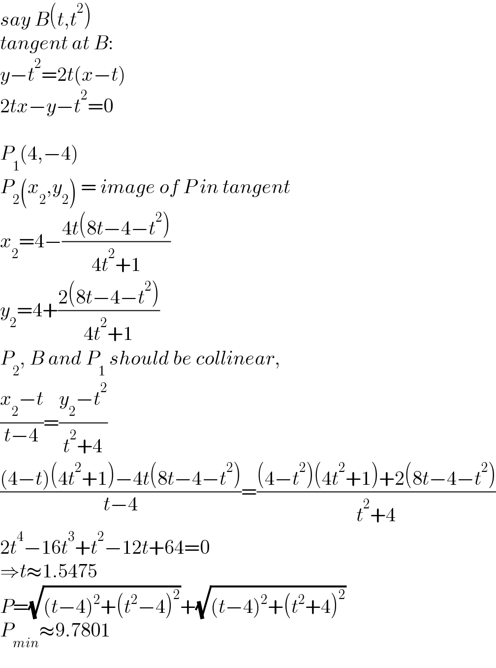 say B(t,t^2 )  tangent at B:  y−t^2 =2t(x−t)  2tx−y−t^2 =0    P_1 (4,−4)  P_2 (x_2 ,y_2 ) = image of P in tangent  x_2 =4−((4t(8t−4−t^2 ))/(4t^2 +1))  y_2 =4+((2(8t−4−t^2 ))/(4t^2 +1))  P_2 , B and P_1  should be collinear,  ((x_2 −t)/(t−4))=((y_2 −t^2 )/(t^2 +4))  (((4−t)(4t^2 +1)−4t(8t−4−t^2 ))/(t−4))=(((4−t^2 )(4t^2 +1)+2(8t−4−t^2 ))/(t^2 +4))  2t^4 −16t^3 +t^2 −12t+64=0  ⇒t≈1.5475  P=(√((t−4)^2 +(t^2 −4)^2 ))+(√((t−4)^2 +(t^2 +4)^2 ))  P_(min) ≈9.7801  