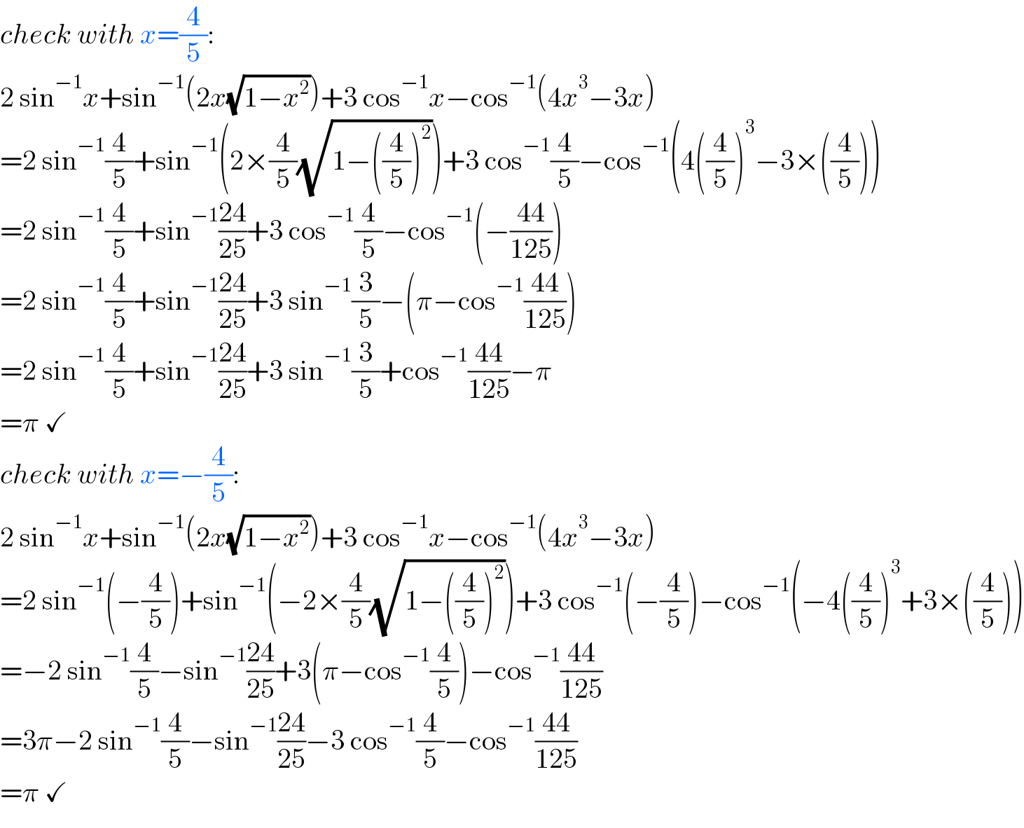 check with x=(4/5):  2 sin^(−1) x+sin^(−1) (2x(√(1−x^2 )))+3 cos^(−1) x−cos^(−1) (4x^3 −3x)  =2 sin^(−1) (4/5)+sin^(−1) (2×(4/5)(√(1−((4/5))^2 )))+3 cos^(−1) (4/5)−cos^(−1) (4((4/5))^3 −3×((4/5)))  =2 sin^(−1) (4/5)+sin^(−1) ((24)/(25))+3 cos^(−1) (4/5)−cos^(−1) (−((44)/(125)))  =2 sin^(−1) (4/5)+sin^(−1) ((24)/(25))+3 sin^(−1) (3/5)−(π−cos^(−1) ((44)/(125)))  =2 sin^(−1) (4/5)+sin^(−1) ((24)/(25))+3 sin^(−1) (3/5)+cos^(−1) ((44)/(125))−π  =π ✓  check with x=−(4/5):  2 sin^(−1) x+sin^(−1) (2x(√(1−x^2 )))+3 cos^(−1) x−cos^(−1) (4x^3 −3x)  =2 sin^(−1) (−(4/5))+sin^(−1) (−2×(4/5)(√(1−((4/5))^2 )))+3 cos^(−1) (−(4/5))−cos^(−1) (−4((4/5))^3 +3×((4/5)))  =−2 sin^(−1) (4/5)−sin^(−1) ((24)/(25))+3(π−cos^(−1) (4/5))−cos^(−1) ((44)/(125))  =3π−2 sin^(−1) (4/5)−sin^(−1) ((24)/(25))−3 cos^(−1) (4/5)−cos^(−1) ((44)/(125))  =π ✓  