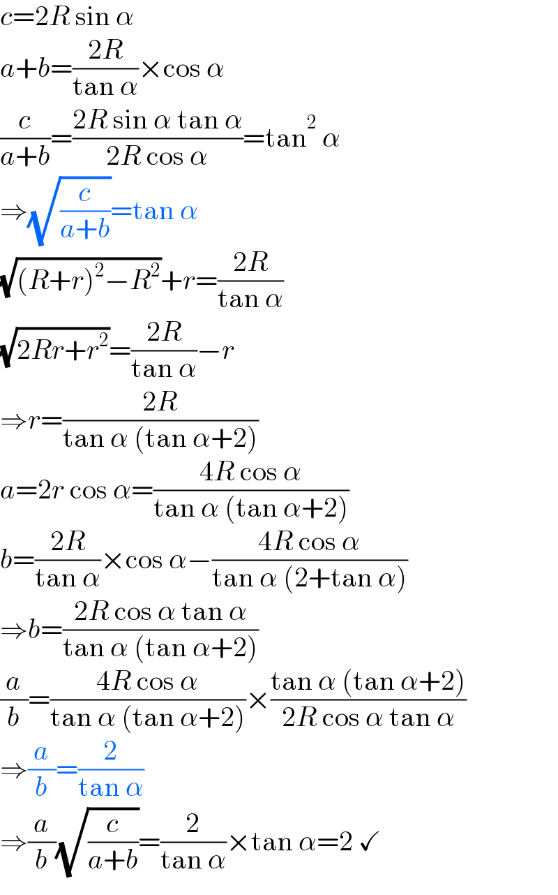 c=2R sin α  a+b=((2R)/(tan α))×cos α  (c/(a+b))=((2R sin α tan α)/(2R cos α))=tan^2  α  ⇒(√(c/(a+b)))=tan α  (√((R+r)^2 −R^2 ))+r=((2R)/(tan α))  (√(2Rr+r^2 ))=((2R)/(tan α))−r  ⇒r=((2R)/(tan α (tan α+2)))  a=2r cos α=((4R cos α)/(tan α (tan α+2)))  b=((2R)/(tan α))×cos α−((4R cos α)/(tan α (2+tan α)))  ⇒b=((2R cos α tan α)/(tan α (tan α+2)))  (a/b)=((4R cos α)/(tan α (tan α+2)))×((tan α (tan α+2))/(2R cos α tan α))  ⇒(a/b)=(2/(tan α))  ⇒(a/b)(√(c/(a+b)))=(2/(tan α))×tan α=2 ✓  