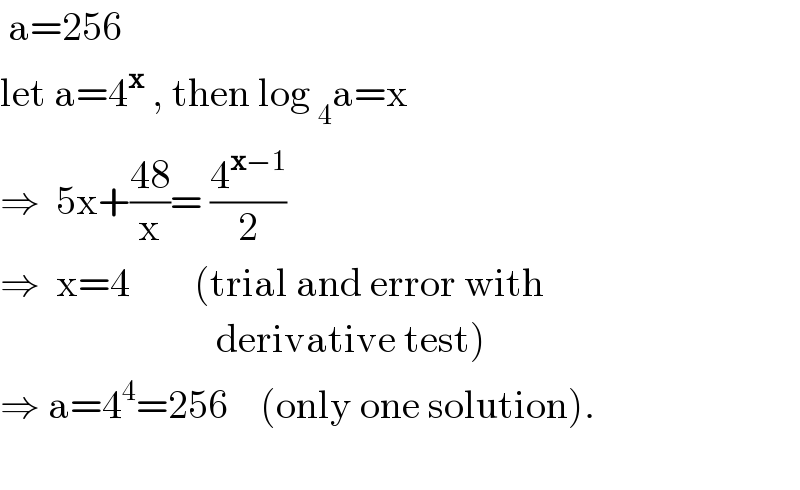  a=256  let a=4^x  , then log _4 a=x  ⇒  5x+((48)/x)= (4^(x−1) /2)   ⇒  x=4        (trial and error with                             derivative test)  ⇒ a=4^4 =256    (only one solution).    