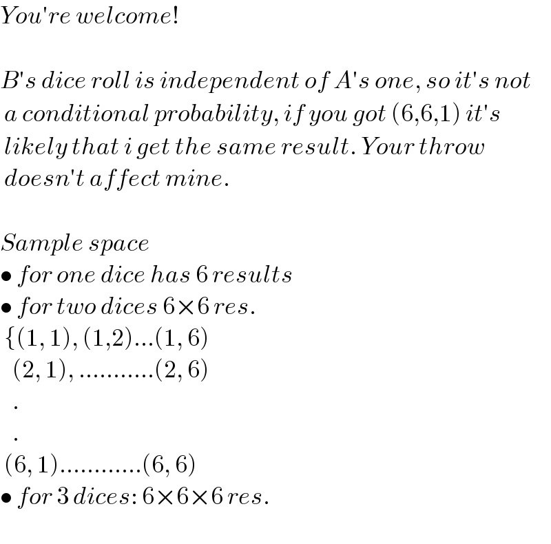 You′re welcome!    B′s dice roll is independent of A′s one, so it′s not   a conditional probability, if you got (6,6,1) it′s   likely that i get the same result. Your throw   doesn′t affect mine.    Sample space   • for one dice has 6 results  • for two dices 6×6 res.   {(1, 1), (1,2)...(1, 6)     (2, 1), ...........(2, 6)     .     .   (6, 1)............(6, 6)  • for 3 dices: 6×6×6 res.    