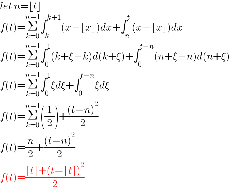 let n=⌊t⌋  f(t)=Σ_(k=0) ^(n−1) ∫_k ^(k+1) (x−⌊x⌋)dx+∫_n ^t (x−⌊x⌋)dx  f(t)=Σ_(k=0) ^(n−1) ∫_0 ^1 (k+ξ−k)d(k+ξ)+∫_0 ^(t−n) (n+ξ−n)d(n+ξ)  f(t)=Σ_(k=0) ^(n−1) ∫_0 ^1 ξdξ+∫_0 ^(t−n) ξdξ  f(t)=Σ_(k=0) ^(n−1) ((1/2))+(((t−n)^2 )/2)  f(t)=(n/2)+(((t−n)^2 )/2)  f(t)=((⌊t⌋+(t−⌊t⌋)^2 )/2)  