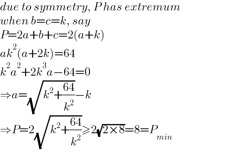 due to symmetry, P has extremum  when b=c=k, say  P=2a+b+c=2(a+k)  ak^2 (a+2k)=64  k^2 a^2 +2k^3 a−64=0  ⇒a=(√(k^2 +((64)/k^2 )))−k  ⇒P=2(√(k^2 +((64)/k^2 )))≥2(√(2×8))=8=P_(min)   