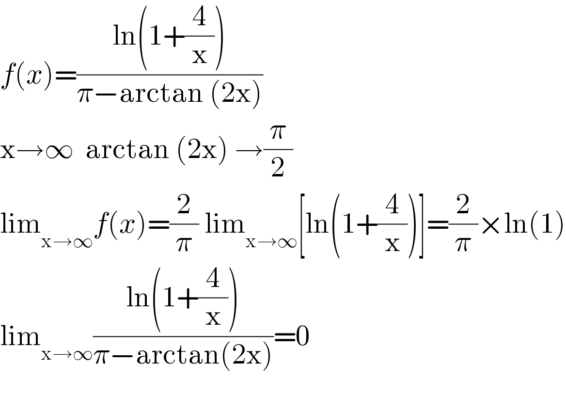 f(x)=((ln(1+(4/x)))/(π−arctan (2x)))  x→∞  arctan (2x) →(π/2)   lim_(x→∞) f(x)=(2/π) lim_(x→∞) [ln(1+(4/x))]=(2/π)×ln(1)  lim_(x→∞) ((ln(1+(4/x)))/(π−arctan(2x)))=0    