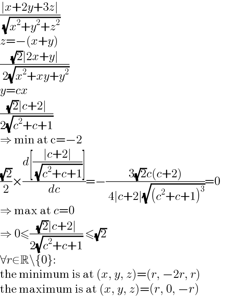((∣x+2y+3z∣)/( (√(x^2 +y^2 +z^2 ))))  z=−(x+y)  (((√2)∣2x+y∣)/( 2(√(x^2 +xy+y^2 ))))  y=cx  (((√2)∣c+2∣)/(2(√(c^2 +c+1))))  ⇒ min at c=−2  ((√2)/2)×((d[((∣c+2∣)/( (√(c^2 +c+1))))])/dc)=−((3(√2)c(c+2))/( 4∣c+2∣(√((c^2 +c+1)^3 ))))=0  ⇒ max at c=0  ⇒ 0≤(((√2)∣c+2∣)/(2(√(c^2 +c+1)))) ≤(√2)  ∀r∈R\{0}:  the minimum is at (x, y, z)=(r, −2r, r)  the maximum is at (x, y, z)=(r, 0, −r)  