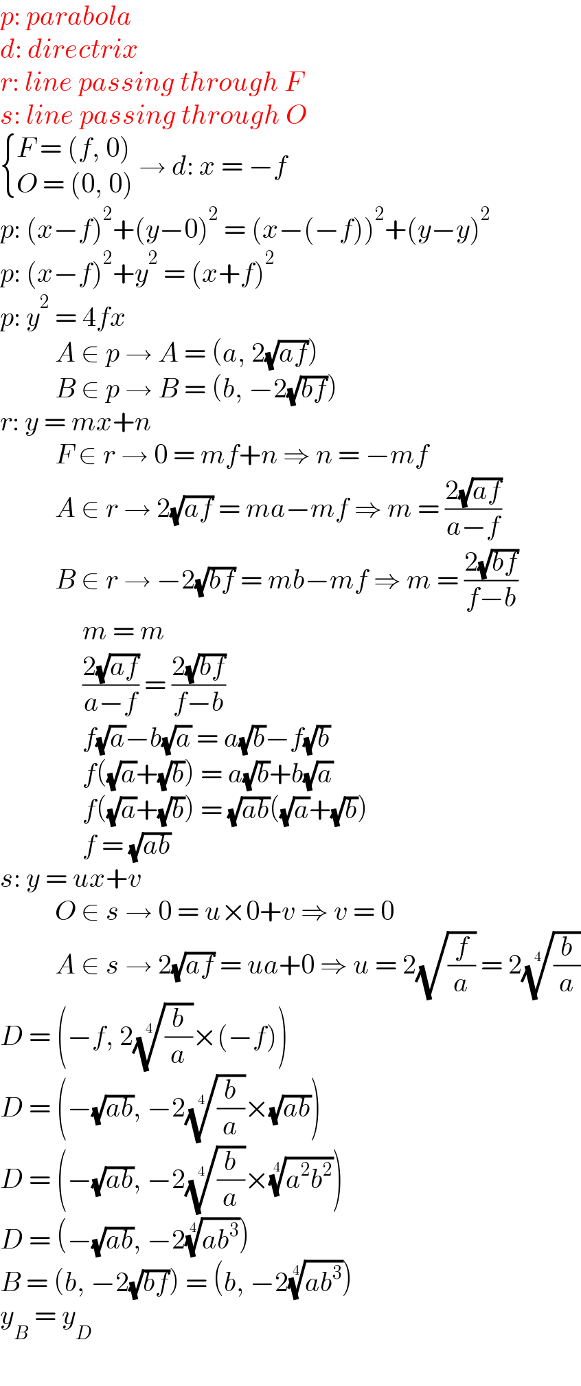 p: parabola  d: directrix  r: line passing through F  s: line passing through O   { ((F = (f, 0))),((O = (0, 0) )) :}→ d: x = −f  p: (x−f)^2 +(y−0)^2  = (x−(−f))^2 +(y−y)^2   p: (x−f)^2 +y^2  = (x+f)^2   p: y^2  = 4fx            A ∈ p → A = (a, 2(√(af)))            B ∈ p → B = (b, −2(√(bf)))  r: y = mx+n            F ∈ r → 0 = mf+n ⇒ n = −mf            A ∈ r → 2(√(af)) = ma−mf ⇒ m = ((2(√(af)))/(a−f))            B ∈ r → −2(√(bf)) = mb−mf ⇒ m = ((2(√(bf)))/(f−b))                 m = m                 ((2(√(af)))/(a−f)) = ((2(√(bf)))/(f−b))                 f(√a)−b(√a) = a(√b)−f(√b)                 f((√a)+(√b)) = a(√b)+b(√a)                 f((√a)+(√b)) = (√(ab))((√a)+(√b))                 f = (√(ab))          s: y = ux+v            O ∈ s → 0 = u×0+v ⇒ v = 0            A ∈ s → 2(√(af)) = ua+0 ⇒ u = 2(√(f/a)) = 2((b/a))^(1/4)   D = (−f, 2((b/a))^(1/4) ×(−f))  D = (−(√(ab)), −2((b/a))^(1/4) ×(√(ab)))  D = (−(√(ab)), −2((b/a))^(1/4) ×((a^2 b^2 ))^(1/4) )  D = (−(√(ab)), −2((ab^3 ))^(1/4) )  B = (b, −2(√(bf))) = (b, −2((ab^3 ))^(1/4) )  y_B  = y_D   