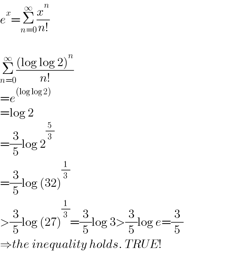 e^x =Σ_(n=0) ^∞ (x^n /(n!))    Σ_(n=0) ^∞ (((log log 2)^n )/(n!))  =e^((log log 2))   =log 2  =(3/5)log 2^(5/3)   =(3/5)log (32)^(1/3)   >(3/5)log (27)^(1/3) =(3/5)log 3>(3/5)log e=(3/5)  ⇒the inequality holds. TRUE!  