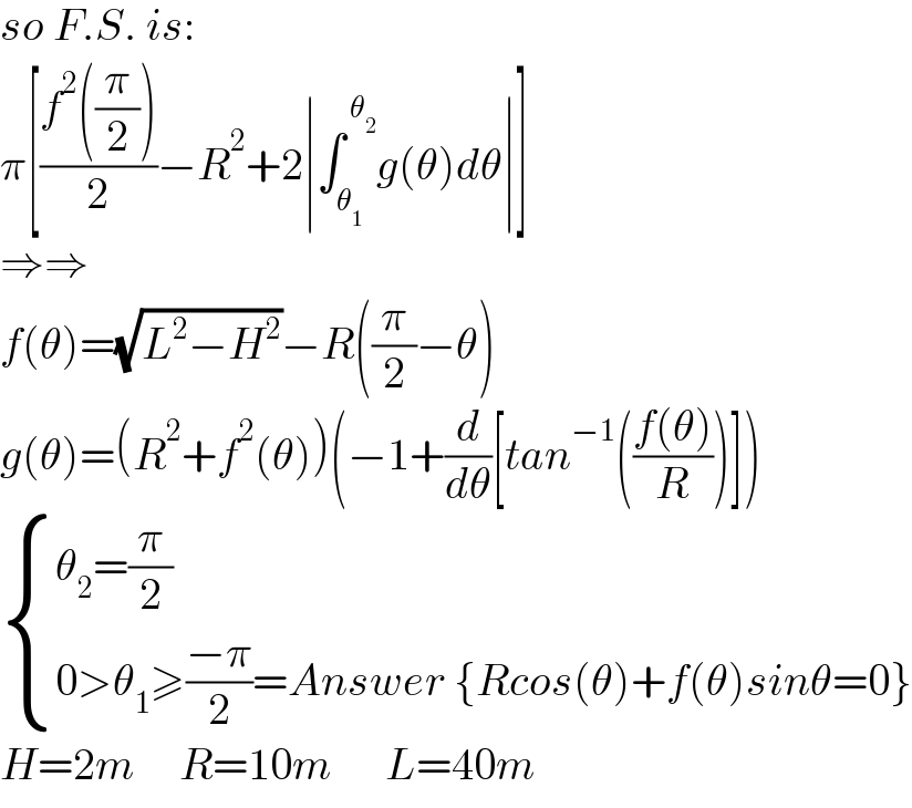 so F.S. is:  π[((f^2 ((π/2)))/2)−R^2 +2∣∫_θ_1  ^( θ_2 ) g(θ)dθ∣]  ⇒⇒  f(θ)=(√(L^2 −H^2 ))−R((π/2)−θ)  g(θ)=(R^2 +f^2 (θ))(−1+(d/dθ)[tan^(−1) (((f(θ))/R))])   { ((θ_2 =(π/2))),((0>θ_1 ≥((−π)/2)=Answer {Rcos(θ)+f(θ)sinθ=0})) :}  H=2m     R=10m      L=40m  