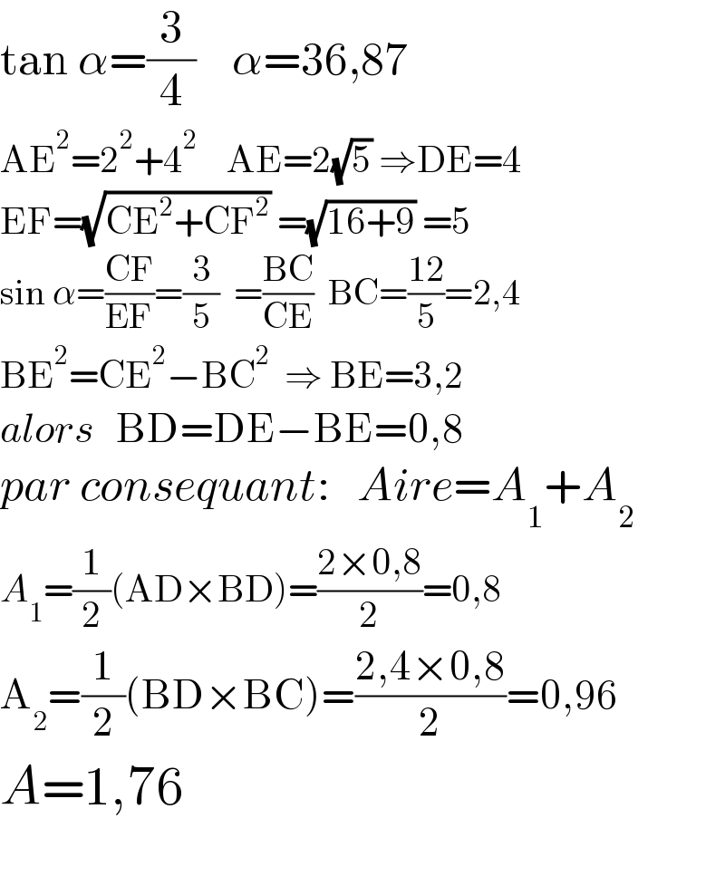 tan α=(3/4)    α=36,87  AE^2 =2^2 +4^2     AE=2(√5) ⇒DE=4  EF=(√(CE^2 +CF^2 )) =(√(16+9)) =5  sin α=((CF)/(EF))=(3/5)  =((BC)/(CE))  BC=((12)/5)=2,4  BE^2 =CE^2 −BC^2   ⇒ BE=3,2  alors   BD=DE−BE=0,8  par consequant:   Aire=A_1 +A_2   A_1 =(1/2)(AD×BD)=((2×0,8)/2)=0,8  A_2 =(1/2)(BD×BC)=((2,4×0,8)/2)=0,96  A=1,76    