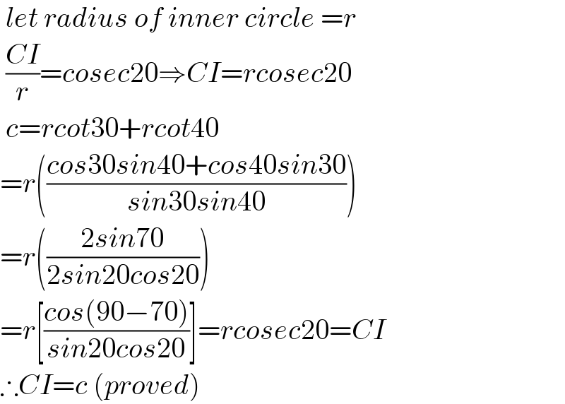  let radius of inner circle =r   ((CI)/r)=cosec20⇒CI=rcosec20   c=rcot30+rcot40  =r(((cos30sin40+cos40sin30)/(sin30sin40)))  =r(((2sin70)/(2sin20cos20)))  =r[((cos(90−70))/(sin20cos20))]=rcosec20=CI  ∴CI=c (proved)  