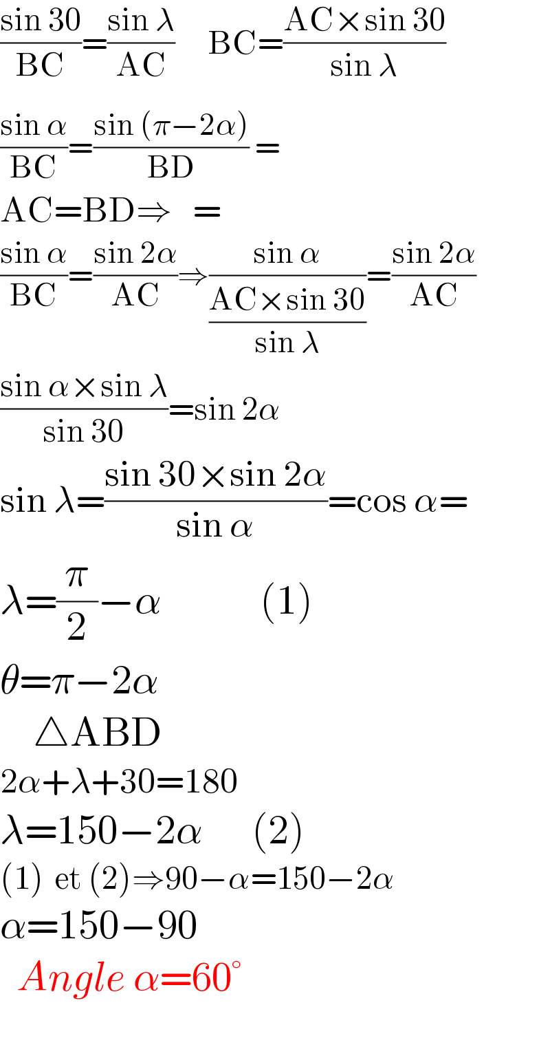 ((sin 30)/(BC))=((sin λ)/(AC))      BC=((AC×sin 30)/(sin λ))  ((sin α)/(BC))=((sin (π−2α)^ )/(BD)) =  AC=BD⇒   =  ((sin α)/(BC))=((sin 2α)/(AC))⇒((sin α)/((AC×sin 30)/(sin λ)))=((sin 2α)/(AC))  ((sin α×sin λ)/(sin 30))=sin 2α  sin λ=((sin 30×sin 2α)/(sin α))=cos α=  λ=(π/2)−α            (1)  θ=π−2α      △ABD     2α+λ+30=180  λ=150−2α      (2)  (1)  et (2)⇒90−α=150−2α  α=150−90    Angle α=60°    