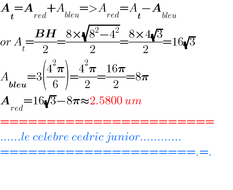 A_t =A_(red) +A_(bleu) =>A_(red) =A_t −A_(bleu)   or A_t =((BH)/2)=((8×(√(8^2 −4^2 )))/2)=((8×4(√3))/2)=16(√3)  A_(bleu) =3(((4^2 𝛑)/6))=((4^2 𝛑)/2)=((16𝛑)/2)=8𝛑  A_(red) =16(√3)−8𝛑≈2.5800 um  =======================  ......le celebre cedric junior............  =====================.=.      