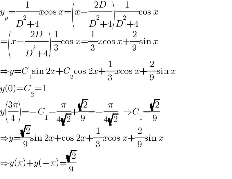 y_p =(1/(D^2 +4))xcos x=(x−((2D)/(D^2 +4)))(1/(D^2 +4))cos x  =(x−((2D)/(D^2 +4)))(1/3)cos x=(1/3)xcos x+(2/9)sin x  ⇒y=C_1 sin 2x+C_2 cos 2x+(1/3)xcos x+(2/9)sin x  y(0)=C_2 =1  y(((3π)/4))=−C_1 −(π/(4(√2)))+((√2)/9)=−(π/(4(√2)))   ⇒C_1 =((√2)/9)  ⇒y=((√2)/9)sin 2x+cos 2x+(1/3)xcos x+(2/9)sin x  ⇒y(π)+y(−π)=((√2)/9)  